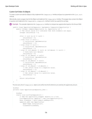 Custom Sort Order of sObjects
TocreateacustomsortorderforsObjectsinlists,implementthe Comparator interfaceandpassitasaparametertothe List.sort
method.
Alternatively,createawrapperclassforthesObjectandimplementthe Comparable interface.ThewrapperclasscontainsthesObject
in question and implements the Comparable.compareTo method in which you specify the sort logic.
Example: This example implements the Comparator interface to compare two opportunities based on the Amount field.
public class OpportunityComparator implements Comparator<Opportunity> {
public Integer compare(Opportunity o1, Opportunity o2) {
// The return value of 0 indicates that both elements are equal.
Integer returnValue = 0;
if(o1 == null && o2 == null) {
returnValue = 0;
} else if(o1 == null) {
// nulls-first implementation
returnValue = -1;
} else if(o2 == null) {
// nulls-first implementation
returnValue = 1;
} else if ((o1.Amount == null) && (o2.Amount == null)) {
// both have null Amounts
returnValue = 0;
} else if (o1.Amount == null){
// nulls-first implementation
returnValue = -1;
} else if (o2.Amount == null){
// nulls-first implementation
returnValue = 1;
} else if (o1.Amount < o2.Amount) {
// Set return value to a negative value.
returnValue = -1;
} else if (o1.Amount > o2.Amount) {
// Set return value to a positive value.
returnValue = 1;
}
return returnValue;
}
}
This test sorts a list of Comparator objects and verifies that the list elements are sorted by the opportunity amount.
@isTest
private class OpportunityComparator_Test {
@isTest
static void sortViaComparator() {
// Add the opportunity wrapper objects to a list.
List<Opportunity> oppyList = new List<Opportunity>();
Date closeDate = Date.today().addDays(10);
oppyList.add( new Opportunity(
Name='Edge Installation',
CloseDate=closeDate,
176
Working with Data in Apex
Apex Developer Guide
 