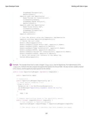 StageName='Prospecting',
Amount=50000));
oppyList.add( new Opportunity(
Name='United Oil Installations',
CloseDate=closeDate,
StageName='Needs Analysis',
Amount=100000));
oppyList.add( new Opportunity(
Name='Grand Hotels SLA',
CloseDate=closeDate,
StageName='Prospecting',
Amount=25000));
oppyList.add(null);
// Sort the objects using the Comparator implementation
oppyList.sort(new OpportunityComparator());
// Verify the sort order
Assert.isNull(oppyList[0]);
Assert.areEqual('Grand Hotels SLA', oppyList[1].Name);
Assert.areEqual(25000, oppyList[1].Amount);
Assert.areEqual('Edge Installation', oppyList[2].Name);
Assert.areEqual(50000, oppyList[2].Amount);
Assert.areEqual('United Oil Installations', oppyList[3].Name);
Assert.areEqual(100000, oppyList[3].Amount);
// Write the sorted list contents to the debug log.
System.debug(oppyList);
}
}
Example: This example shows how to create a wrapper Comparable class for Opportunity. The implementation of the
compareTo methodinthisclasscomparestwoopportunitiesbasedontheAmountfield—theclassmembervariablecontained
in this instance, and the opportunity object passed into the method.
public class OpportunityWrapper implements Comparable {
public Opportunity oppy;
// Constructor
public OpportunityWrapper(Opportunity op) {
// Guard against wrapping a null
if(op == null) {
Exception ex = new NullPointerException();
ex.setMessage('Opportunity argument cannot be null');
throw ex;
}
oppy = op;
}
// Compare opportunities based on the opportunity amount.
public Integer compareTo(Object compareTo) {
// Cast argument to OpportunityWrapper
OpportunityWrapper compareToOppy = (OpportunityWrapper)compareTo;
// The return value of 0 indicates that both elements are equal.
177
Working with Data in Apex
Apex Developer Guide
 
