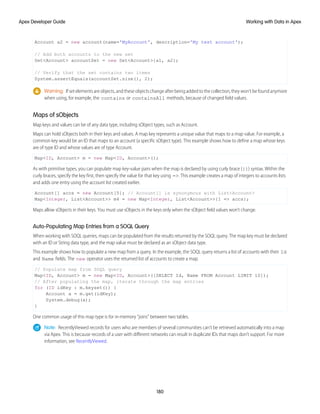 Account a2 = new account(name='MyAccount', description='My test account');
// Add both accounts to the new set
Set<Account> accountSet = new Set<Account>{a1, a2};
// Verify that the set contains two items
System.assertEquals(accountSet.size(), 2);
Warning: If set elements are objects, and these objects change after being added to the collection, they won’t be found anymore
when using, for example, the contains or containsAll methods, because of changed field values.
Maps of sObjects
Map keys and values can be of any data type, including sObject types, such as Account.
Maps can hold sObjects both in their keys and values. A map key represents a unique value that maps to a map value. For example, a
common key would be an ID that maps to an account (a specific sObject type). This example shows how to define a map whose keys
are of type ID and whose values are of type Account.
Map<ID, Account> m = new Map<ID, Account>();
As with primitive types, you can populate map key-value pairs when the map is declared by using curly brace ({}) syntax. Within the
curly braces, specify the key first, then specify the value for that key using =>. This example creates a map of integers to accounts lists
and adds one entry using the account list created earlier.
Account[] accs = new Account[5]; // Account[] is synonymous with List<Account>
Map<Integer, List<Account>> m4 = new Map<Integer, List<Account>>{1 => accs};
Maps allow sObjects in their keys. You must use sObjects in the keys only when the sObject field values won’t change.
Auto-Populating Map Entries from a SOQL Query
When working with SOQL queries, maps can be populated from the results returned by the SOQL query. The map key must be declared
with an ID or String data type, and the map value must be declared as an sObject data type.
This example shows how to populate a new map from a query. In the example, the SOQL query returns a list of accounts with their Id
and Name fields. The new operator uses the returned list of accounts to create a map.
// Populate map from SOQL query
Map<ID, Account> m = new Map<ID, Account>([SELECT Id, Name FROM Account LIMIT 10]);
// After populating the map, iterate through the map entries
for (ID idKey : m.keyset()) {
Account a = m.get(idKey);
System.debug(a);
}
One common usage of this map type is for in-memory “joins” between two tables.
Note: RecentlyViewed records for users who are members of several communities can’t be retrieved automatically into a map
via Apex. This is because records of a user with different networks can result in duplicate IDs that maps don’t support. For more
information, see RecentlyViewed.
180
Working with Data in Apex
Apex Developer Guide
 