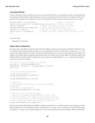 Using Map Methods
The Map class exposes various methods that you can use to work with map elements, such as adding, removing, or retrieving elements.
This example uses Map methods to add new elements and retrieve existing elements from the map. This example also checks for the
existence of a key and gets the set of all keys. The map in this example has one element with an integer key and an account value.
Account myAcct = new Account(); //Define a new account
Map<Integer, Account> m = new Map<Integer, Account>(); // Define a new map
m.put(1, myAcct); // Insert a new key-value pair in the map
System.assert(!m.containsKey(3)); // Assert that the map contains a key
Account a = m.get(1); // Retrieve a value, given a particular key
Set<Integer> s = m.keySet(); // Return a set that contains all of the keys in the
map
IN THIS SECTION:
sObject Map Considerations
sObject Map Considerations
Be cautious when using sObjects as map keys. Key matching for sObjects is based on the comparison of all sObject field values. If one
or more field values change after adding an sObject to the map, attempting to retrieve this sObject from the map returns null. This
is because the modified sObject isn’t found in the map due to different field values. This can occur if you explicitly change a field on the
sObject, or if the sObject fields are implicitly changed by the system; for example, after inserting an sObject, the sObject variable has the
ID field autofilled. Attempting to fetch this Object from a map to which it was added before the insert operation won’t yield the
map entry, as shown in this example.
// Create an account and add it to the map
Account a1 = new Account(Name='A1');
Map<sObject, Integer> m = new Map<sObject, Integer>{
a1 => 1};
// Get a1's value from the map.
// Returns the value of 1.
System.assertEquals(1, m.get(a1));
// Id field is null.
System.assertEquals(null, a1.Id);
// Insert a1.
// This causes the ID field on a1 to be auto-filled
insert a1;
// Id field is now populated.
System.assertNotEquals(null, a1.Id);
// Get a1's value from the map again.
// Returns null because Map.get(sObject) doesn't find
// the entry based on the sObject with an auto-filled ID.
// This is because when a1 was originally added to the map
// before the insert operation, the ID of a1 was null.
System.assertEquals(null, m.get(a1));
Another scenario where sObject fields are autofilled is in triggers, for example, when using before and after insert triggers for an sObject.
If those triggers share a static map defined in a class, and the sObjects in Trigger.New are added to this map in the before trigger,
the sObjects in Trigger.New in the after trigger aren’t found in the map because the two sets of sObjects differ by the fields that
181
Working with Data in Apex
Apex Developer Guide
 