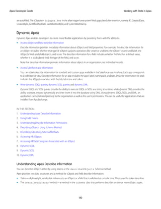 are autofilled. The sObjects in Trigger.New in the after trigger have system fields populated after insertion, namely: ID, CreatedDate,
CreatedById, LastModifiedDate, LastModifiedById, and SystemModStamp.
Dynamic Apex
Dynamic Apex enables developers to create more flexible applications by providing them with the ability to:
• Access sObject and field describe information
Describe information provides metadata information about sObject and field properties. For example, the describe information for
an sObject includes whether that type of sObject supports operations like create or undelete, the sObject's name and label, the
sObject's fields and child objects, and so on. The describe information for a field includes whether the field has a default value,
whether it is a calculated field, the type of the field, and so on.
Note that describe information provides information about objects in an organization, not individual records.
• Access Salesforce app information
You can obtain describe information for standard and custom apps available in the Salesforce user interface. Each app corresponds
to a collection of tabs. Describe information for an app includes the app’s label, namespace, and tabs. Describe information for a tab
includes the sObject associated with the tab, tab icons and colors.
• Write dynamic SOQL queries, dynamic SOSL queries and dynamic DML
Dynamic SOQL and SOSL queries provide the ability to execute SOQL or SOSL as a string at runtime, while dynamic DML provides the
ability to create a record dynamically and then insert it into the database using DML. Using dynamic SOQL, SOSL, and DML, an
application can be tailored precisely to the organization as well as the user's permissions. This can be useful for applications that are
installed from AppExchange.
IN THIS SECTION:
1. Understanding Apex Describe Information
2. Using Field Tokens
3. Understanding Describe Information Permissions
4. Describing sObjects Using Schema Method
5. Describing Tabs Using Schema Methods
6. Accessing All sObjects
7. Accessing All Data Categories Associated with an sObject
8. Dynamic SOQL
9. Dynamic SOSL
10. Dynamic DML
Understanding Apex Describe Information
You can describe sObjects either by using tokens or the describeSObjects Schema method.
Apex provides two data structures and a method for sObject and field describe information:
• Token—a lightweight, serializable reference to an sObject or a field that is validated at compile time. This is used for token describes.
• The describeSObjects method—a method in the Schema class that performs describes on one or more sObject types.
182
Working with Data in Apex
Apex Developer Guide
 
