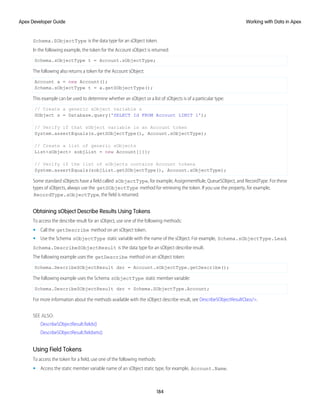Schema.SObjectType is the data type for an sObject token.
In the following example, the token for the Account sObject is returned:
Schema.sObjectType t = Account.sObjectType;
The following also returns a token for the Account sObject:
Account a = new Account();
Schema.sObjectType t = a.getSObjectType();
This example can be used to determine whether an sObject or a list of sObjects is of a particular type:
// Create a generic sObject variable s
SObject s = Database.query('SELECT Id FROM Account LIMIT 1');
// Verify if that sObject variable is an Account token
System.assertEquals(s.getSObjectType(), Account.sObjectType);
// Create a list of generic sObjects
List<sObject> sobjList = new Account[]{};
// Verify if the list of sObjects contains Account tokens
System.assertEquals(sobjList.getSObjectType(), Account.sObjectType);
Some standard sObjects have a field called sObjectType, for example, AssignmentRule, QueueSObject, and RecordType. For these
types of sObjects, always use the getSObjectType method for retrieving the token. If you use the property, for example,
RecordType.sObjectType, the field is returned.
Obtaining sObject Describe Results Using Tokens
To access the describe result for an sObject, use one of the following methods:
• Call the getDescribe method on an sObject token.
• Use the Schema sObjectType static variable with the name of the sObject. For example, Schema.sObjectType.Lead.
Schema.DescribeSObjectResult is the data type for an sObject describe result.
The following example uses the getDescribe method on an sObject token:
Schema.DescribeSObjectResult dsr = Account.sObjectType.getDescribe();
The following example uses the Schema sObjectType static member variable:
Schema.DescribeSObjectResult dsr = Schema.SObjectType.Account;
For more information about the methods available with the sObject describe result, see DescribeSObjectResultClass/>.
SEE ALSO:
DescribeSObjectResult.fields()
DescribeSObjectResult.fieldsets()
Using Field Tokens
To access the token for a field, use one of the following methods:
• Access the static member variable name of an sObject static type, for example, Account.Name.
184
Working with Data in Apex
Apex Developer Guide
 