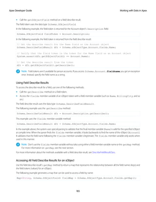• Call the getSObjectField method on a field describe result.
The field token uses the data type Schema.SObjectField.
In the following example, the field token is returned for the Account object's Description field:
Schema.SObjectField fieldToken = Account.Description;
In the following example, the field token is returned from the field describe result:
// Get the describe result for the Name field on the Account object
Schema.DescribeFieldResult dfr = Schema.sObjectType.Account.fields.Name;
// Verify that the field token is the token for the Name field on an Account object
System.assert(dfr.getSObjectField() == Account.Name);
// Get the describe result from the token
dfr = dfr.getSObjectField().getDescribe();
Note: Field tokens aren't available for person accounts. If you access Schema.Account.fieldname, you get an exception
error. Instead, specify the field name as a string.
Using Field Describe Results
To access the describe result for a field, use one of the following methods:
• Call the getDescribe method on a field token.
• Access the fields member variable of an sObject token with a field member variable (such as Name, BillingCity, and so
on.)
The field describe result uses the data type Schema.DescribeFieldResult.
The following example uses the getDescribe method:
Schema.DescribeFieldResult dfr = Account.Description.getDescribe();
This example uses the fields member variable method:
Schema.DescribeFieldResult dfr = Schema.SObjectType.Account.fields.Name;
In the example above, the system uses special parsing to validate that the final member variable (Name) is valid for the specified sObject
at compile time. When the parser finds the fields member variable, it looks backwards to find the name of the sObject (Account).
It validates that the field name following the fields member variable is legitimate. The fields member variable only works when
used in this manner.
Note: Don’tusethe fields membervariablewithoutalsousingeitherafieldmembervariablenameorthe getMap method.
For more information on getMap, see the next section.
For more information about the methods available with a field describe result, see DescribeFieldResultClass.
Accessing All Field Describe Results for an sObject
Use the field describe result's getMap method to return a map that represents the relationship between all the field names (keys) and
the field tokens (values) for an sObject.
The following example generates a map that can be used to access a field by name:
Map<String, Schema.SObjectField> fieldMap = Schema.SObjectType.Account.fields.getMap();
185
Working with Data in Apex
Apex Developer Guide
 