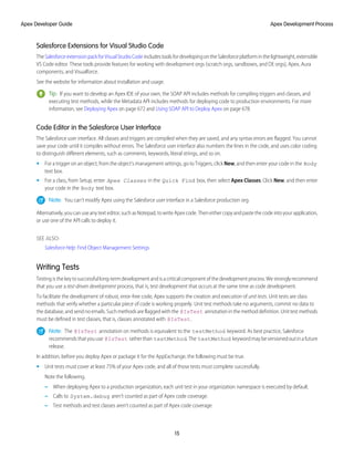 Salesforce Extensions for Visual Studio Code
TheSalesforceextensionpackforVisualStudioCodeincludestoolsfordevelopingontheSalesforceplatforminthelightweight,extensible
VS Code editor. These tools provide features for working with development orgs (scratch orgs, sandboxes, and DE orgs), Apex, Aura
components, and Visualforce.
See the website for information about installation and usage.
Tip: If you want to develop an Apex IDE of your own, the SOAP API includes methods for compiling triggers and classes, and
executing test methods, while the Metadata API includes methods for deploying code to production environments. For more
information, see Deploying Apex on page 672 and Using SOAP API to Deploy Apex on page 678.
Code Editor in the Salesforce User Interface
The Salesforce user interface. All classes and triggers are compiled when they are saved, and any syntax errors are flagged. You cannot
save your code until it compiles without errors. The Salesforce user interface also numbers the lines in the code, and uses color coding
to distinguish different elements, such as comments, keywords, literal strings, and so on.
• For a trigger on an object, from the object’s management settings, go to Triggers, click New, and then enter your code in the Body
text box.
• For a class, from Setup, enter Apex Classes in the Quick Find box, then select Apex Classes. Click New, and then enter
your code in the Body text box.
Note: You can’t modify Apex using the Salesforce user interface in a Salesforce production org.
Alternatively, you can use any text editor, such as Notepad, to write Apex code. Then either copy and paste the code into your application,
or use one of the API calls to deploy it.
SEE ALSO:
Salesforce Help: Find Object Management Settings
Writing Tests
Testingisthekeytosuccessfullong-termdevelopmentandisacriticalcomponentofthedevelopmentprocess.Westronglyrecommend
that you use a test-driven development process, that is, test development that occurs at the same time as code development.
To facilitate the development of robust, error-free code, Apex supports the creation and execution of unit tests. Unit tests are class
methods that verify whether a particular piece of code is working properly. Unit test methods take no arguments, commit no data to
thedatabase,andsendnoemails.Suchmethodsareflaggedwiththe @IsTest annotationinthemethoddefinition.Unittestmethods
must be defined in test classes, that is, classes annotated with @IsTest.
Note: The @IsTest annotation on methods is equivalent to the testMethod keyword. As best practice, Salesforce
recommendsthatyouuse @IsTest ratherthan testMethod.The testMethod keywordmaybeversionedoutinafuture
release.
In addition, before you deploy Apex or package it for the AppExchange, the following must be true.
• Unit tests must cover at least 75% of your Apex code, and all of those tests must complete successfully.
Note the following.
– When deploying Apex to a production organization, each unit test in your organization namespace is executed by default.
– Calls to System.debug aren’t counted as part of Apex code coverage.
– Test methods and test classes aren’t counted as part of Apex code coverage.
15
Apex Development Process
Apex Developer Guide
 