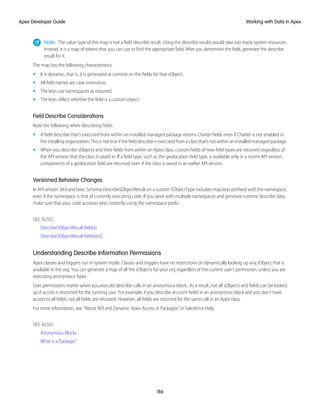 Note: The value type of this map is not a field describe result. Using the describe results would take too many system resources.
Instead, it is a map of tokens that you can use to find the appropriate field. After you determine the field, generate the describe
result for it.
The map has the following characteristics:
• It is dynamic, that is, it is generated at runtime on the fields for that sObject.
• All field names are case insensitive.
• The keys use namespaces as required.
• The keys reflect whether the field is a custom object.
Field Describe Considerations
Note the following when describing fields.
• A field describe that’s executed from within an installed managed package returns Chatter fields even if Chatter is not enabled in
the installing organization. This is not true if the field describe is executed from a class that’s not within an installed managed package.
• When you describe sObjects and their fields from within an Apex class, custom fields of new field types are returned regardless of
the API version that the class is saved in. If a field type, such as the geolocation field type, is available only in a recent API version,
components of a geolocation field are returned even if the class is saved in an earlier API version.
Versioned Behavior Changes
In API version 34.0 and later, Schema.DescribeSObjectResult on a custom SObjectType includes map keys prefixed with the namespace,
even if the namespace is that of currently executing code. If you work with multiple namespaces and generate runtime describe data,
make sure that your code accesses keys correctly using the namespace prefix.
SEE ALSO:
DescribeSObjectResult.fields()
DescribeSObjectResult.fieldsets()
Understanding Describe Information Permissions
Apex classes and triggers run in system mode. Classes and triggers have no restrictions on dynamically looking up any sObject that is
available in the org. You can generate a map of all the sObjects for your org regardless of the current user’s permission, unless you are
executing anonymous Apex.
User permissions matter when you execute describe calls in an anonymous block.. As a result, not all sObjects and fields can be looked
up if access is restricted for the running user. For example, if you describe account fields in an anonymous block and you don’t have
access to all fields, not all fields are returned. However, all fields are returned for the same call in an Apex class.
For more information, see “About API and Dynamic Apex Access in Packages” in Salesforce Help.
SEE ALSO:
Anonymous Blocks
What is a Package?
186
Working with Data in Apex
Apex Developer Guide
 
