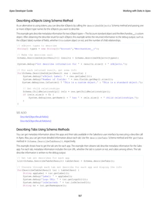 Describing sObjects Using Schema Method
As an alternative to using tokens, you can describe sObjects by calling the describeSObjects Schema method and passing one
or more sObject type names for the sObjects you want to describe.
ThisexamplegetsdescribemetadatainformationfortwosObjecttypes—TheAccountstandardobjectandtheMerchandise__ccustom
object. After obtaining the describe result for each sObject, this example writes the returned information to the debug output, such as
the sObject label, number of fields, whether it is a custom object or not, and the number of child relationships.
// sObject types to describe
String[] types = new String[]{'Account','Merchandise__c'};
// Make the describe call
Schema.DescribeSobjectResult[] results = Schema.describeSObjects(types);
System.debug('Got describe information for ' + results.size() + ' sObjects.');
// For each returned result, get some info
for(Schema.DescribeSobjectResult res : results) {
System.debug('sObject Label: ' + res.getLabel());
System.debug('Number of fields: ' + res.fields.getMap().size());
System.debug(res.isCustom() ? 'This is a custom object.' : 'This is a standard object.');
// Get child relationships
Schema.ChildRelationship[] rels = res.getChildRelationships();
if (rels.size() > 0) {
System.debug(res.getName() + ' has ' + rels.size() + ' child relationships.');
}
}
SEE ALSO:
DescribeSObjectResult.fields()
DescribeSObjectResult.fieldsets()
Describing Tabs Using Schema Methods
You can get metadata information about the apps and their tabs available in the Salesforce user interface by executing a describe call
in Apex. Also, you can get more detailed information about each tab. Use the describeTabs Schema method and the getTabs
method in Schema.DescribeTabResult, respectively.
This example shows how to get the tab sets for each app. The example then obtains tab describe metadata information for the Sales
app. For each tab, metadata information includes the icon URL, whether the tab is custom or not, and colors among others. The tab
describe information is written to the debug output.
// Get tab set describes for each app
List<Schema.DescribeTabSetResult> tabSetDesc = Schema.describeTabs();
// Iterate through each tab set describe for each app and display the info
for(DescribeTabSetResult tsr : tabSetDesc) {
String appLabel = tsr.getLabel();
System.debug('Label: ' + appLabel);
System.debug('Logo URL: ' + tsr.getLogoUrl());
System.debug('isSelected: ' + tsr.isSelected());
String ns = tsr.getNamespace();
187
Working with Data in Apex
Apex Developer Guide
 