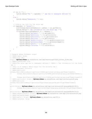 if (ns == '') {
System.debug('The ' + appLabel + ' app has no namespace defined.');
}
else {
System.debug('Namespace: ' + ns);
}
// Display tab info for the Sales app
if (appLabel == 'Sales') {
List<Schema.DescribeTabResult> tabDesc = tsr.getTabs();
System.debug('-- Tab information for the Sales app --');
for(Schema.DescribeTabResult tr : tabDesc) {
System.debug('getLabel: ' + tr.getLabel());
System.debug('getColors: ' + tr.getColors());
System.debug('getIconUrl: ' + tr.getIconUrl());
System.debug('getIcons: ' + tr.getIcons());
System.debug('getMiniIconUrl: ' + tr.getMiniIconUrl());
System.debug('getSobjectName: ' + tr.getSobjectName());
System.debug('getUrl: ' + tr.getUrl());
System.debug('isCustom: ' + tr.isCustom());
}
}
}
// Example debug statement output
// DEBUG|Label: Sales
// DEBUG|Logo URL:
https://MyDomainName.my.salesforce.com/img/seasonLogos/2014_winter_aloha.png
// DEBUG|isSelected: true
// DEBUG|The Sales app has no namespace defined.// DEBUG|-- Tab information for the Sales
app --
// (This is an example debug output for the Accounts tab.)
// DEBUG|getLabel: Accounts
// DEBUG|getColors:
(Schema.DescribeColorResult[getColor=236FBD;getContext=primary;getTheme=theme4;],
// Schema.DescribeColorResult[getColor=236FBD;getContext=primary;getTheme=theme3;],
// Schema.DescribeColorResult[getColor=236FBD;getContext=primary;getTheme=theme2;])
// DEBUG|getIconUrl: https://MyDomainName.my.salesforce.com/img/icon/accounts32.png
// DEBUG|getIcons:
(Schema.DescribeIconResult[getContentType=image/png;getHeight=32;getTheme=theme3;
//
getUrl=https://MyDomainName.my.salesforce.com/img/icon/accounts32.png;getWidth=32;],
// Schema.DescribeIconResult[getContentType=image/png;getHeight=16;getTheme=theme3;
//
getUrl=https://MyDomainName.my.salesforce.com/img/icon/accounts16.png;getWidth=16;])
// DEBUG|getMiniIconUrl: https://MyDomainName.my.salesforce.com/img/icon/accounts16.png
// DEBUG|getSobjectName: Account
// DEBUG|getUrl: https://MyDomainName.my.salesforce.com/001/o
// DEBUG|isCustom: false
188
Working with Data in Apex
Apex Developer Guide
 