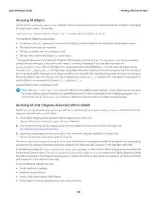 Accessing All sObjects
Use the Schema getGlobalDescribe method to return a map that represents the relationship between all sObject names (keys)
to sObject tokens (values). For example:
Map<String, Schema.SObjectType> gd = Schema.getGlobalDescribe();
The map has the following characteristics:
• It is dynamic, that is, it is generated at runtime on the sObjects currently available for the organization, based on permissions.
• The sObject names are case insensitive.
• The keys are prefixed with the namespace, if any.*
• The keys reflect whether the sObject is a custom object.
*
Starting with Apex saved using Salesforce API version 28.0, the keys in the map that getGlobalDescribe returns are always
prefixed with the namespace, if any, of the code in which it is running. For example, if the code block that makes the
getGlobalDescribe call is in namespace NS1, and a custom object named MyObject__c is in the same namespace, the key
returned is NS1__MyObject__c. For Apex saved using earlier API versions, the key contains the namespace only if the namespace
of the code block and the namespace of the sObject are different. For example, if the code block that generates the map is in namespace
N1, and an sObject is also in N1, the key in the map is represented as MyObject__c. However, if the code block is in namespace N1,
and the sObject is in namespace N2, the key is N2__MyObject__c.
Standard sObjects have no namespace prefix.
Note: Ifthe getGlobalDescribe methodiscalledfromaninstalledmanagedpackage,itreturnssObjectnamesandtokens
for Chatter sObjects, such as NewsFeed and UserProfileFeed, even if Chatter is not enabled in the installing organization. This is
not true if the getGlobalDescribe method is called from a class not within an installed managed package.
Accessing All Data Categories Associated with an sObject
Use the describeDataCategoryGroups and describeDataCategoryGroupStructures methods to return the
categories associated with a specific object:
1. Return all the category groups associated with the objects of your choice (see
describeDataCategoryGroups(sObjectNames)).
2. From the returned map, get the category group name and sObject name you want to further interrogate (see
DescribeDataCategoryGroupResult Class).
3. Specify the category group and associated object, then retrieve the categories available to this object (see
describeDataCategoryGroupStructures).
The describeDataCategoryGroupStructures methodreturnsthecategoriesavailablefortheobjectinthecategorygroup
you specified. For additional information about data categories, see “Work with Data Categories” in the Salesforce online help.
In the following example, the describeDataCategoryGroupSample method returns all the category groups associated with
theArticleandQuestionobjects.The describeDataCategoryGroupStructures methodreturnsallthecategoriesavailable
for articles and questions in the Regions category group. For additional information about articles and questions, see “Work with Articles
and Translations” in the Salesforce online help.
To use the following example, you must:
• Enable Salesforce Knowledge.
• Enable the answers feature.
• Create a data category group called Regions.
• Assign Regions as the data category group to be used by Answers.
189
Working with Data in Apex
Apex Developer Guide
 