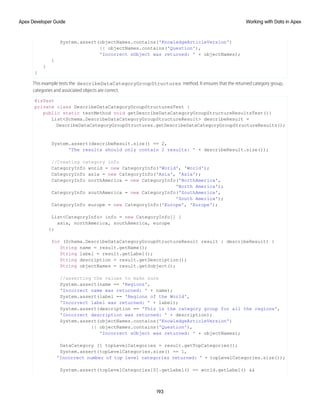 System.assert(objectNames.contains('KnowledgeArticleVersion')
|| objectNames.contains('Question'),
'Incorrect sObject was returned: ' + objectNames);
}
}
}
This example tests the describeDataCategoryGroupStructures method. It ensures that the returned category group,
categories and associated objects are correct.
@isTest
private class DescribeDataCategoryGroupStructuresTest {
public static testMethod void getDescribeDataCategoryGroupStructureResultsTest(){
List<Schema.DescribeDataCategoryGroupStructureResult> describeResult =
DescribeDataCategoryGroupStructures.getDescribeDataCategoryGroupStructureResults();
System.assert(describeResult.size() == 2,
'The results should only contain 2 results: ' + describeResult.size());
//Creating category info
CategoryInfo world = new CategoryInfo('World', 'World');
CategoryInfo asia = new CategoryInfo('Asia', 'Asia');
CategoryInfo northAmerica = new CategoryInfo('NorthAmerica',
'North America');
CategoryInfo southAmerica = new CategoryInfo('SouthAmerica',
'South America');
CategoryInfo europe = new CategoryInfo('Europe', 'Europe');
List<CategoryInfo> info = new CategoryInfo[] {
asia, northAmerica, southAmerica, europe
};
for (Schema.DescribeDataCategoryGroupStructureResult result : describeResult) {
String name = result.getName();
String label = result.getLabel();
String description = result.getDescription();
String objectNames = result.getSobject();
//asserting the values to make sure
System.assert(name == 'Regions',
'Incorrect name was returned: ' + name);
System.assert(label == 'Regions of the World',
'Incorrect label was returned: ' + label);
System.assert(description == 'This is the category group for all the regions',
'Incorrect description was returned: ' + description);
System.assert(objectNames.contains('KnowledgeArticleVersion')
|| objectNames.contains('Question'),
'Incorrect sObject was returned: ' + objectNames);
DataCategory [] topLevelCategories = result.getTopCategories();
System.assert(topLevelCategories.size() == 1,
'Incorrect number of top level categories returned: ' + topLevelCategories.size());
System.assert(topLevelCategories[0].getLabel() == world.getLabel() &&
193
Working with Data in Apex
Apex Developer Guide
 