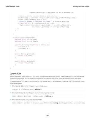 topLevelCategories[0].getName() == world.getName());
//checking if the correct children are returned
DataCategory [] children = topLevelCategories[0].getChildCategories();
System.assert(children.size() == 4,
'Incorrect number of children returned: ' + children.size());
for(Integer i=0; i < children.size(); i++){
System.assert(children[i].getLabel() == info[i].getLabel() &&
children[i].getName() == info[i].getName());
}
}
}
private class CategoryInfo {
private final String name;
private final String label;
private CategoryInfo(String n, String l){
this.name = n;
this.label = l;
}
public String getName(){
return this.name;
}
public String getLabel(){
return this.label;
}
}
}
Dynamic SOQL
Dynamic SOQL refers to the creation of a SOQL string at run time with Apex code. Dynamic SOQL enables you to create more flexible
applications. For example, you can create a search based on input from an end user or update records with varying field names.
To create a dynamic SOQL query at run time, use the Database.query or Database.queryWithBinds methods, in one
of the following ways.
• Return a single sObject when the query returns a single record:
sObject s = Database.query(string);
• Return a list of sObjects when the query returns more than a single record:
List<sObject> sobjList = Database.query(string);
• Return a list of sObjects using a map of bind variables:
List<sObject> sobjList = Database.queryWithBinds(string, bindVariablesMap, accessLevel);
194
Working with Data in Apex
Apex Developer Guide
 