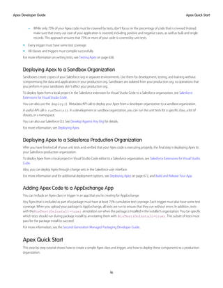 – While only 75% of your Apex code must be covered by tests, don’t focus on the percentage of code that is covered. Instead,
make sure that every use case of your application is covered, including positive and negative cases, as well as bulk and single
records. This approach ensures that 75% or more of your code is covered by unit tests.
• Every trigger must have some test coverage.
• All classes and triggers must compile successfully.
For more information on writing tests, see Testing Apex on page 638.
Deploying Apex to a Sandbox Organization
Sandboxes create copies of your Salesforce org in separate environments. Use them for development, testing, and training without
compromising the data and applications in your production org. Sandboxes are isolated from your production org, so operations that
you perform in your sandboxes don’t affect your production org.
To deploy Apex from a local project in the Salesforce extension for Visual Studio Code to a Salesforce organization, see Salesforce
Extensions for Visual Studio Code.
You can also use the deploy() Metadata API call to deploy your Apex from a developer organization to a sandbox organization.
A useful API call is runTests(). In a development or sandbox organization, you can run the unit tests for a specific class, a list of
classes, or a namespace.
You can also use Salesforce CLI. See Develop Against Any Org for details.
For more information, see Deploying Apex.
Deploying Apex to a Salesforce Production Organization
After you have finished all of your unit tests and verified that your Apex code is executing properly, the final step is deploying Apex to
your Salesforce production organization.
To deploy Apex from a local project in Visual Studio Code editor to a Salesforce organization, see Salesforce Extensions for Visual Studio
Code.
Also, you can deploy Apex through change sets in the Salesforce user interface.
For more information and for additional deployment options, see Deploying Apex on page 672, and Build and Release Your App.
Adding Apex Code to a AppExchange App
You can include an Apex class or trigger in an app that you’re creating for AppExchange.
Any Apex that is included as part of a package must have at least 75% cumulative test coverage. Each trigger must also have some test
coverage. When you upload your package to AppExchange, all tests are run to ensure that they run without errors. In addition, tests
withthe@isTest(OnInstall=true) annotationrunwhenthepackageisinstalledintheinstaller'sorganization.Youcanspecify
which tests should run during package install by annotating them with @isTest(OnInstall=true). This subset of tests must
pass for the package install to succeed.
For more information, see the Second-Generation Managed Packaging Developer Guide.
Apex Quick Start
This step-by-step tutorial shows how to create a simple Apex class and trigger, and how to deploy these components to a production
organization.
16
Apex Quick Start
Apex Developer Guide
 