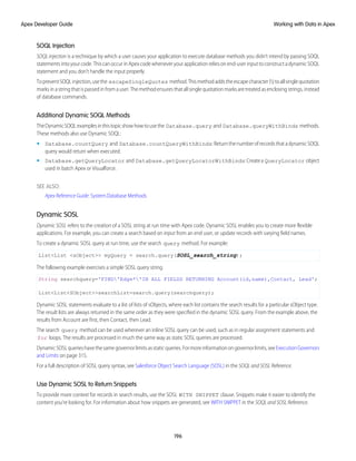 SOQL Injection
SOQL injection is a technique by which a user causes your application to execute database methods you didn’t intend by passing SOQL
statements into your code. This can occur in Apex code whenever your application relies on end-user input to construct a dynamic SOQL
statement and you don’t handle the input properly.
TopreventSOQLinjection,usethe escapeSingleQuotes method.Thismethodaddstheescapecharacter()toallsinglequotation
marks in a string that is passed in from a user. The method ensures that all single quotation marks are treated as enclosing strings, instead
of database commands.
Additional Dynamic SOQL Methods
TheDynamicSOQLexamplesinthistopicshowhowtousethe Database.query and Database.queryWithBinds methods.
These methods also use Dynamic SOQL:
• Database.countQuery and Database.countQueryWithBinds:ReturnthenumberofrecordsthatadynamicSOQL
query would return when executed.
• Database.getQueryLocator and Database.getQueryLocatorWithBinds:Createa QueryLocator object
used in batch Apex or Visualforce.
SEE ALSO:
Apex Reference Guide: System.Database Methods
Dynamic SOSL
Dynamic SOSL refers to the creation of a SOSL string at run time with Apex code. Dynamic SOSL enables you to create more flexible
applications. For example, you can create a search based on input from an end user, or update records with varying field names.
To create a dynamic SOSL query at run time, use the search query method. For example:
List<List <sObject>> myQuery = search.query(SOSL_search_string);
The following example exercises a simple SOSL query string.
String searchquery='FIND'Edge*'IN ALL FIELDS RETURNING Account(id,name),Contact, Lead';
List<List<SObject>>searchList=search.query(searchquery);
Dynamic SOSL statements evaluate to a list of lists of sObjects, where each list contains the search results for a particular sObject type.
The result lists are always returned in the same order as they were specified in the dynamic SOSL query. From the example above, the
results from Account are first, then Contact, then Lead.
The search query method can be used wherever an inline SOSL query can be used, such as in regular assignment statements and
for loops. The results are processed in much the same way as static SOSL queries are processed.
DynamicSOSLquerieshavethesamegovernorlimitsasstaticqueries.Formoreinformationongovernorlimits,seeExecutionGovernors
and Limits on page 315.
For a full description of SOSL query syntax, see Salesforce Object Search Language (SOSL) in the SOQL and SOSL Reference.
Use Dynamic SOSL to Return Snippets
To provide more context for records in search results, use the SOSL WITH SNIPPET clause. Snippets make it easier to identify the
content you’re looking for. For information about how snippets are generated, see WITH SNIPPET in the SOQL and SOSL Reference.
196
Working with Data in Apex
Apex Developer Guide
 