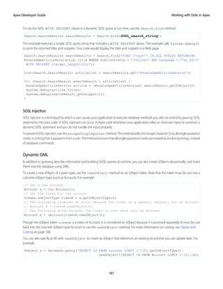 To use the SOSL WITH SNIPPET clause in a dynamic SOSL query at run time, use the Search.find method.
Search.SearchResults searchResults = Search.find(SOSL_search_string);
This example exercises a simple SOSL query string that includes a WITH SNIPPET clause. The example calls System.debug()
to print the returned titles and snippets. Your code would display the titles and snippets in a Web page.
Search.SearchResults searchResults = Search.find('FIND 'test' IN ALL FIELDS RETURNING
KnowledgeArticleVersion(id, title WHERE PublishStatus = 'Online' AND Language = 'en_US')
WITH SNIPPET (target_length=120)');
List<Search.SearchResult> articlelist = searchResults.get('KnowledgeArticleVersion');
for (Search.SearchResult searchResult : articleList) {
KnowledgeArticleVersion article = (KnowledgeArticleVersion) searchResult.getSObject();
System.debug(article.Title);
System.debug(searchResult.getSnippet());
}
SOSL Injection
SOSL injection is a technique by which a user causes your application to execute database methods you did not intend by passing SOSL
statements into your code. A SOSL injection can occur in Apex code whenever your application relies on end-user input to construct a
dynamic SOSL statement and you do not handle the input properly.
TopreventSOSLinjection,usethe escapeSingleQuotes method.Thismethodaddstheescapecharacter()toallsinglequotation
marks in a string that is passed in from a user. The method ensures that all single quotation marks are treated as enclosing strings, instead
of database commands.
Dynamic DML
In addition to querying describe information and building SOQL queries at runtime, you can also create sObjects dynamically, and insert
them into the database using DML.
To create a new sObject of a given type, use the newSObject method on an sObject token. Note that the token must be cast into a
concrete sObject type (such as Account). For example:
// Get a new account
Account a = new Account();
// Get the token for the account
Schema.sObjectType tokenA = a.getSObjectType();
// The following produces an error because the token is a generic sObject, not an Account
// Account b = tokenA.newSObject();
// The following works because the token is cast back into an Account
Account b = (Account)tokenA.newSObject();
Though the sObject token tokenA is a token of Account, it is considered an sObject because it is accessed separately. It must be cast
back into the concrete sObject type Account to use the newSObject method. For more information on casting, see Classes and
Casting on page 108.
You can also specify an ID with newSObject to create an sObject that references an existing record that you can update later. For
example:
SObject s = Database.query('SELECT Id FROM account LIMIT 1')[0].getSObjectType().
newSObject([SELECT Id FROM Account LIMIT 1][0].Id);
197
Working with Data in Apex
Apex Developer Guide
 