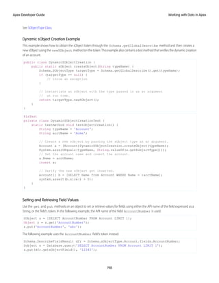 See SObjectType Class.
Dynamic sObject Creation Example
This example shows how to obtain the sObject token through the Schema.getGlobalDescribe method and then creates a
newsObjectusingthe newSObject methodonthetoken.Thisexamplealsocontainsatestmethodthatverifiesthedynamiccreation
of an account.
public class DynamicSObjectCreation {
public static sObject createObject(String typeName) {
Schema.SObjectType targetType = Schema.getGlobalDescribe().get(typeName);
if (targetType == null) {
// throw an exception
}
// Instantiate an sObject with the type passed in as an argument
// at run time.
return targetType.newSObject();
}
}
@isTest
private class DynamicSObjectCreationTest {
static testmethod void testObjectCreation() {
String typeName = 'Account';
String acctName = 'Acme';
// Create a new sObject by passing the sObject type as an argument.
Account a = (Account)DynamicSObjectCreation.createObject(typeName);
System.assertEquals(typeName, String.valueOf(a.getSobjectType()));
// Set the account name and insert the account.
a.Name = acctName;
insert a;
// Verify the new sObject got inserted.
Account[] b = [SELECT Name from Account WHERE Name = :acctName];
system.assert(b.size() > 0);
}
}
Setting and Retrieving Field Values
Use the get and put methods on an object to set or retrieve values for fields using either the API name of the field expressed as a
String, or the field's token. In the following example, the API name of the field AccountNumber is used:
SObject s = [SELECT AccountNumber FROM Account LIMIT 1];
Object o = s.get('AccountNumber');
s.put('AccountNumber', 'abc');
The following example uses the AccountNumber field's token instead:
Schema.DescribeFieldResult dfr = Schema.sObjectType.Account.fields.AccountNumber;
Sobject s = Database.query('SELECT AccountNumber FROM Account LIMIT 1');
s.put(dfr.getsObjectField(), '12345');
198
Working with Data in Apex
Apex Developer Guide
 