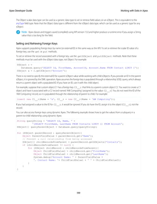 The Object scalar data type can be used as a generic data type to set or retrieve field values on an sObject. This is equivalent to the
anyType field type. Note that the Object data type is different from the sObject data type, which can be used as a generic type for any
sObject.
Note: Apex classes and triggers saved (compiled) using API version 15.0 and higher produce a runtime error if you assign a String
value that is too long for the field.
Setting and Retrieving Foreign Keys
Apex supports populating foreign keys by name (or external ID) in the same way as the API. To set or retrieve the scalar ID value of a
foreign key, use the get or put methods.
To set or retrieve the record associated with a foreign key, use the getSObject and putSObject methods. Note that these
methods must be used with the sObject data type, not Object. For example:
SObject c =
Database.query('SELECT Id, FirstName, AccountId, Account.Name FROM Contact LIMIT 1');
SObject a = c.getSObject('Account');
There is no need to specify the external ID for a parent sObject value while working with child sObjects. If you provide an ID in the parent
sObject, it is ignored by the DML operation. Apex assumes the foreign key is populated through a relationship SOQL query, which always
returns a parent object with a populated ID. If you have an ID, use it with the child object.
For example, suppose that custom object C1 has a foreign key C2__c that links to a parent custom object C2. You want to create a C1
object and have it associated with a C2 record named 'AW Computing' (assigned to the value C2__r). You do not need the ID of the
'AW Computing' record, as it is populated through the relationship of parent to child. For example:
insert new C1__c(Name = 'x', C2__r = new C2__c(Name = 'AW Computing'));
If you had assigned a value to the ID for C2__r, it would be ignored. If you do have the ID, assign it to the object (C2__c), not the
record.
You can also access foreign keys using dynamic Apex. The following example shows how to get the values from a subquery in a
parent-to-child relationship using dynamic Apex:
String queryString = 'SELECT Id, Name, ' +
'(SELECT FirstName, LastName FROM Contacts LIMIT 1) FROM Account';
SObject[] queryParentObject = Database.query(queryString);
for (SObject parentRecord : queryParentObject){
Object ParentFieldValue = parentRecord.get('Name');
// Prevent a null relationship from being accessed
SObject[] childRecordsFromParent = parentRecord.getSObjects('Contacts');
if (childRecordsFromParent != null) {
for (SObject childRecord : childRecordsFromParent){
Object ChildFieldValue1 = childRecord.get('FirstName');
Object ChildFieldValue2 = childRecord.get('LastName');
System.debug('Account Name: ' + ParentFieldValue +
'. Contact Name: '+ ChildFieldValue1 + ' ' + ChildFieldValue2);
}
}
}
199
Working with Data in Apex
Apex Developer Guide
 