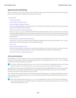 Apex Security and Sharing
When you use Apex, the security of your code is critical. You'll need to add user permissions for Apex classes and enforce sharing rules.
Read on to learn about Apex managed sharing and get some security tips.
IN THIS SECTION:
Enforcing Sharing Rules
Enforcing Object and Field Permissions
Enforce User Mode for Database Operations
You can run database operations in user mode rather than in the default system mode by using SOQL or SOSL queries with special
keywords or by using DML method overloads.
Enforce Security with the stripInaccessible Method
Use the stripInaccessible method to enforce field-level and object-level data protection. This method can be used to strip
the fields and relationship fields from query and subquery results that the user can’t access. The method can also be used to remove
inaccessible sObject fields before DML operations to avoid exceptions and to sanitize sObjects that have been deserialized from an
untrusted source.
Filter SOQL Queries Using WITH SECURITY_ENFORCED
Usethe WITH SECURITY_ENFORCED clausetoenablefield-andobject-levelsecuritypermissionscheckingfor SOQL SELECT
queries in Apex code, including subqueries and cross-object relationships.
Class Security
Understanding Apex Managed Sharing
Sharing is the act of granting a user or group of users permission to perform a set of actions on a record or set of records. Sharing
access can be granted using the Salesforce user interface and Lightning Platform, or programmatically using Apex.
Security Tips for Apex and Visualforce Development
Enforcing Sharing Rules
Apex generally runs in system context; that is, the current user's permissions and field-level security aren’t taken into account during
code execution. Sharing rules, however, are not always bypassed: the class must be declared with the without sharing keyword
in order to ensure that sharing rules are not enforced.
Note: Apex code that is executed with the executeAnonymous call and Connect in Apex always execute using the sharing
rules of the current user. For more information on executeAnonymous, see Anonymous Blocks on page 233.
Apexdevelopersmusttakecarenottoinadvertentlyexposesensitivedatathatwouldnormallybehiddenfromusersbyuserpermissions,
field-level security, or organization-wide defaults. They must be particularly careful with Web services, which can be restricted by
permissions, but execute in system context once they’re initiated.
Most of the time, system context provides the correct behavior for system-level operations such as triggers and Web services that need
access to all data in an organization. However, you can also specify that particular Apex classes should enforce the sharing rules that
apply to the current user.
Note: Enforcing sharing rules by using the with sharing keyword doesn’t enforce the user's permissions and field-level
security. Apex always has access to all fields and objects in an organization, ensuring that code won’t fail to run because of fields
or objects that are hidden from a user.
200
Working with Data in Apex
Apex Developer Guide
 