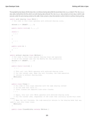 Thisexamplehastwoclasses,thefirstclass(CWith)enforcessharingruleswhilethesecondclass(CWithout)doesn’t.The CWithout
class calls a method from the first, which runs with sharing rules enforced. The CWithout class contains an inner class, in which code
executes under the same sharing context as the caller. It also contains a class that extends it, which inherits its without sharing setting.
public with sharing class CWith {
// All code in this class operates with enforced sharing rules.
Account a = [SELECT . . . ];
public static void m() { . . . }
static {
. . .
}
{
. . .
}
public void c() {
. . .
}
}
public without sharing class CWithout {
// All code in this class ignores sharing rules and operates
// as if the context user has the Modify All Data permission.
Account a = [SELECT . . . ];
. . .
public static void m() {
. . .
// This call into CWith operates with enforced sharing rules
// for the context user. When the call finishes, the code execution
// returns to without sharing mode.
CWith.m();
}
public class CInner {
// All code in this class executes with the same sharing context
// as the code that calls it.
// Inner classes are separate from outer classes.
. . .
// Again, this call into CWith operates with enforced sharing rules
// for the context user, regardless of the class that initially called this inner
class.
// When the call finishes, the code execution returns to the sharing mode that was
used to call this inner class.
CWith.m();
}
public class CInnerWithOut extends CWithout {
201
Working with Data in Apex
Apex Developer Guide
 