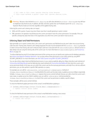 // All code in this class ignores sharing rules because
// this class extends a parent class that ignores sharing rules.
}
}
Warning: Because a class declared as with sharing can call a class declared as without sharing, you may still have
to implement class-level security. In addition, all SOQL and SOSL queries that use Pricebook2 ignore the with sharing
keyword. All price books are returned, regardless of the applied sharing rules.
Enforcing the current user's sharing rules can impact:
• SOQL and SOSL queries. A query may return fewer rows than it would operating in system context.
• DML operations. An operation may fail because the current user doesn't have the correct permissions. For example, if the user
specifies a foreign key value that exists in the organization, but which the current user doesn’t have access to.
Enforcing Object and Field Permissions
Apex generally runs in system context; that is, the current user's permissions and field-level security aren’t taken into account during
code execution. Sharing rules, however, aren’t always bypassed: the class must be declared with the without sharing keyword
in order to ensure that sharing rules aren’t enforced. Apex code that is executed with the executeAnonymous call and Connect in
Apex always execute using the sharing rules of the current user. For more information on executeAnonymous, see Anonymous
Blocks on page 233.
Toenforcefield-levelsecurity(FLS)andobjectpermissionsoftherunninguser,youcanspecifyuser-modeaccessfordatabaseoperations.
See Enforce User Mode for Database Operations. You can also enforce these permissions in your SOQL queries by using WITH
SECURITY_ENFORCED. For more information, see Filter SOQL Queries Using WITH SECURITY_ENFORCED.
You can also enforce object-level and field-level permissions in your code by explicitly calling the sObject describe result methods (of
Schema.DescribeSObjectResult) and the field describe result methods (of Schema.DescribeFieldResult) that check the current user's
access permission levels. In this way, you can verify if the current user has the necessary permissions, and only if he or she has sufficient
permissions, you can then perform a specific DML operation or a query.
For example, you can call the isAccessible, isCreateable, or isUpdateable methods of
Schema.DescribeSObjectResult toverifywhetherthecurrentuserhasread,create,orupdateaccesstoansObject,respectively.
Similarly, Schema.DescribeFieldResult exposes these access control methods that you can call to check the current user's
read, create, or update access for a field. In addition, you can call the isDeletable method provided by
Schema.DescribeSObjectResult to check if the current user has permission to delete a specific sObject.
These examples call the access control methods.
To check the field-level update permission of the contact's email field before updating it:
if (Schema.sObjectType.Contact.fields.Email.isUpdateable()) {
// Update contact phone number
}
To check the field-level create permission of the contact's email field before creating a new contact:
if (Schema.sObjectType.Contact.fields.Email.isCreateable()) {
// Create new contact
}
202
Working with Data in Apex
Apex Developer Guide
 