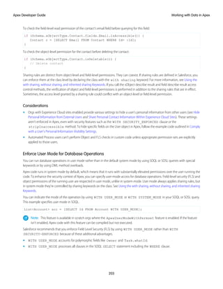 To check the field-level read permission of the contact's email field before querying for this field:
if (Schema.sObjectType.Contact.fields.Email.isAccessible()) {
Contact c = [SELECT Email FROM Contact WHERE Id= :Id];
}
To check the object-level permission for the contact before deleting the contact:
if (Schema.sObjectType.Contact.isDeletable()) {
// Delete contact
}
Sharing rules are distinct from object-level and field-level permissions. They can coexist. If sharing rules are defined in Salesforce, you
can enforce them at the class level by declaring the class with the with sharing keyword. For more information, see Using the
with sharing, without sharing, and inherited sharing Keywords. If you call the sObject describe result and field describe result access
control methods, the verification of object and field-level permissions is performed in addition to the sharing rules that are in effect.
Sometimes, the access level granted by a sharing rule could conflict with an object-level or field-level permission.
Considerations
• Orgs with Experience Cloud sites enabled provide various settings to hide a user's personal information from other users (see Hide
Personal Information from External Users and Share Personal Contact Information Within Experience Cloud Sites). These settings
aren’t enforced in Apex, even with security features such as the WITH SECURITY_ENFORCED clause or the
stripInaccessible method. To hide specific fields on the User object in Apex, follow the example code outlined in Comply
with a User’s Personal Information Visibility Settings.
• Automated Process users can’t perform Object and FLS checks in custom code unless appropriate permission sets are explicitly
applied to those users.
Enforce User Mode for Database Operations
You can run database operations in user mode rather than in the default system mode by using SOQL or SOSL queries with special
keywords or by using DML method overloads.
Apex code runs in system mode by default, which means that it runs with substantially elevated permissions over the user running the
code. To enhance the security context of Apex, you can specify user-mode access for database operations. Field-level security (FLS) and
object permissions of the running user are respected in user mode, unlike in system mode. User mode always applies sharing rules, but
in system mode they’re controlled by sharing keywords on the class. See Using the with sharing, without sharing, and inherited sharing
Keywords.
You can indicate the mode of the operation by using WITH USER_MODE or WITH SYSTEM_MODE in your SOQL or SOSL query.
This example specifies user mode in SOQL.
List<Account> acc = [SELECT Id FROM Account WITH USER_MODE];
Note: This feature is available in scratch orgs where the ApexUserModeWithPermset feature is enabled. If the feature
isn’t enabled, Apex code with this feature can be compiled but not executed.
Salesforce recommends that you enforce Field Level Security (FLS) by using WITH USER_MODE rather than WITH
SECURITY-ENFORCED because of these additional advantages.
• WITH USER_MODE accounts for polymorphic fields like Owner and Task.whatId.
• WITH USER_MODE processes all clauses in the SOQL SELECT statement including the WHERE clause.
203
Working with Data in Apex
Apex Developer Guide
 