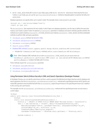 • WITH USER_MODE finds all FLS errors in your SOQL query, while WITH SECURITY ENFORCED finds only the first error.
Further, in user mode, you can use the getInaccessibleFields() method on QueryException to examine the full set of
access errors.
Database operations can specify either user or system mode. This example inserts a new account in user mode.
Account acc = new Account(Name='test');
insert as user acc;
The AccessLevel class represents the two modes in which Apex runs database operations. Use this class to define the execution
mode as user mode or system mode. An optional accessLevel parameter in Database and Search methods specifies whether the
methodrunsinsystemmode(AccessLevel.SYSTEM_MODE)orusermode(AccessLevel.USER_MODE).Usetheseoverloaded
methods to perform DML and query operations.
• Database.query method. See Dynamic SOQL.
• Database.getQueryLocator methods
• Database.countQuery method
• Search.query method
• Database DML methods (insert, update, upsert, merge, delete, undelete, and convertLead)
– Includes the *Immediate and *Async methods, such as insertImmediate and deleteAsync.
Note: When Database DML methods are run with AccessLevel.USER_MODE, you can access errors via
SaveResult.getErrors().getFields(). With insert as user, you can use the DMLException method
getFieldNames() to obtain the fields with FLS errors.
These methods require the accessLevel parameter.
• Database.queryWithBinds
• Database.getQueryLocatorWithBinds
• Database.countQueryWithBinds
Using Permission Sets to Enforce Security in DML and Search Operations (Developer Preview)
In Developer Preview, you can specify a permission set that is used to augment the field-level and object-level security for database and
search operations. Run the AccessLevel.withPermissionSetId() method with a specified permission set ID. Specific user
modeDMLoperationsthatareperformedwiththat AccessLevel,respectthepermissionsinthespecifiedpermissionset,inaddition
to the running user’s permissions.
This example runs the AccessLevel.withPermissionSetId() method with the specified permission set and inserts a
custom object.
@isTest
public with sharing class ElevateUserModeOperations_Test {
@isTest
static void objectCreatePermViaPermissionSet() {
Profile p = [SELECT Id FROM Profile WHERE Name='Minimum Access - Salesforce'];
User u = new User(Alias = 'standt', Email='standarduser@testorg.com',
EmailEncodingKey='UTF-8', LastName='Testing', LanguageLocaleKey='en_US',
LocaleSidKey='en_US', ProfileId = p.Id,
TimeZoneSidKey='America/Los_Angeles',
UserName='standarduser' + DateTime.now().getTime() + '@testorg.com');
System.runAs(u) {
204
Working with Data in Apex
Apex Developer Guide
 