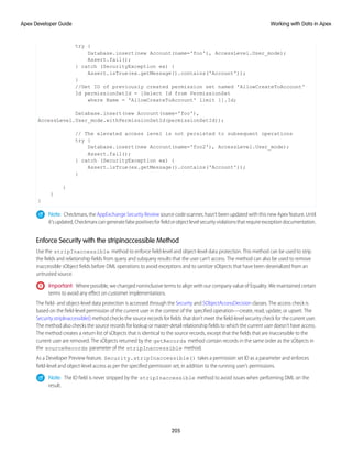 try {
Database.insert(new Account(name='foo'), AccessLevel.User_mode);
Assert.fail();
} catch (SecurityException ex) {
Assert.isTrue(ex.getMessage().contains('Account'));
}
//Get ID of previously created permission set named 'AllowCreateToAccount'
Id permissionSetId = [Select Id from PermissionSet
where Name = 'AllowCreateToAccount' limit 1].Id;
Database.insert(new Account(name='foo'),
AccessLevel.User_mode.withPermissionSetId(permissionSetId));
// The elevated access level is not persisted to subsequent operations
try {
Database.insert(new Account(name='foo2'), AccessLevel.User_mode);
Assert.fail();
} catch (SecurityException ex) {
Assert.isTrue(ex.getMessage().contains('Account'));
}
}
}
}
Note: Checkmarx, the AppExchange Security Review source code scanner, hasn’t been updated with this new Apex feature. Until
it’supdated,Checkmarxcangeneratefalsepositivesforfieldorobjectlevelsecurityviolationsthatrequireexceptiondocumentation.
Enforce Security with the stripInaccessible Method
Use the stripInaccessible method to enforce field-level and object-level data protection. This method can be used to strip
the fields and relationship fields from query and subquery results that the user can’t access. The method can also be used to remove
inaccessible sObject fields before DML operations to avoid exceptions and to sanitize sObjects that have been deserialized from an
untrusted source.
Important: Where possible, we changed noninclusive terms to align with our company value of Equality. We maintained certain
terms to avoid any effect on customer implementations.
The field- and object-level data protection is accessed through the Security and SObjectAccessDecision classes. The access check is
based on the field-level permission of the current user in the context of the specified operation—create, read, update, or upsert. The
Security.stripInaccessible() method checks the source records for fields that don’t meet the field-level security check for the current user.
The method also checks the source records for lookup or master-detail relationship fields to which the current user doesn’t have access.
The method creates a return list of sObjects that is identical to the source records, except that the fields that are inaccessible to the
current user are removed. The sObjects returned by the getRecords method contain records in the same order as the sObjects in
the sourceRecords parameter of the stripInaccessible method.
As a Developer Preview feature, Security.stripInaccessible() takes a permission set ID as a parameter and enforces
field-level and object-level access as per the specified permission set, in addition to the running user’s permissions.
Note: The ID field is never stripped by the stripInaccessible method to avoid issues when performing DML on the
result.
205
Working with Data in Apex
Apex Developer Guide
 