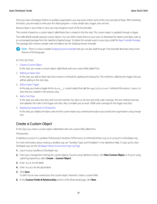 Once you have a Developer Edition or sandbox organization, you may want to learn some of the core concepts of Apex. After reviewing
the basics, you are ready to write your first Apex program—a very simple class, trigger, and unit test.
Because Apex is very similar to Java, you may recognize much of the functionality.
This tutorial is based on a custom object called Book that is created in the first step. This custom object is updated through a trigger.
This Hello World sample requires custom objects. You can either create these on your own, or download the objects and Apex code as
an unmanaged package from the Salesforce AppExchange. To obtain the sample assets in your org, install the Apex Tutorials Package.
This package also contains sample code and objects for the Shipping Invoice example.
Note: There is a more complex Shipping Invoice example that you can also walk through. That example illustrates many more
features of the language.
IN THIS SECTION:
1. Create a Custom Object
In this step, you create a custom object called Book with one custom field called Price.
2. Adding an Apex Class
In this step, you add an Apex class that contains a method for updating the book price. This method is called by the trigger that you
will be adding in the next step.
3. Add an Apex Trigger
Inthisstep,youcreateatriggerforthe Book__c customobjectthatcallsthe applyDiscount methodofthe MyHelloWorld
class that you created in the previous step.
4. Add a Test Class
In this step, you add a test class with one test method. You also run the test and verify code coverage. The test method exercises
and validates the code in the trigger and class. Also, it enables you to reach 100% code coverage for the trigger and class.
5. Deploying Components to Production
In this step, you deploy the Apex code and the custom object you created previously to your production organization using change
sets.
Create a Custom Object
In this step, you create a custom object called Book with one custom field called Price.
Prerequisites:
A Salesforce account in a sandbox Professional, Enterprise, Performance, or Unlimited Edition org, or an account in a Developer org.
For more information about creating a sandbox org, see “Sandbox Types and Templates” in the Salesforce Help. To sign up for a free
Developer org, see the Developer Edition Environment Sign Up Page.
1. Log in to your sandbox or Developer org.
2. From your management settings for custom objects, if you’re using Salesforce Classic, click New Custom Object, or if you’re using
Lightning Experience, select Create > Custom Object.
3. Enter Book for the label.
4. Enter Books for the plural label.
5. Click Save.
Ta dah! You’ve now created your first custom object. Now let’s create a custom field.
6. In the Custom Fields & Relationships section of the Book detail page, click New.
17
Apex Quick Start
Apex Developer Guide
 