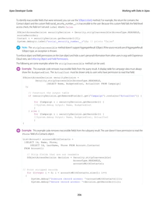 To identify inaccessible fields that were removed, you can use the SObject.isSet() method. For example, the return list contains the
Contact object and the custom field social_security_number__c is inaccessible to the user. Because this custom field fails the field-level
access check, the field isn’t set and isSet returns false.
SObjectAccessDecision securityDecision = Security.stripInaccessible(AccessType.READABLE,
sourceRecords);
Contact c = securityDecision.getRecords()[0];
System.debug(c.isSet('social_security_number__c')); // prints "false"
Note: The stripInaccessible methoddoesn’tsupportAggregateResultSObject.IfthesourcerecordsareofAggregateResult
SObject type, an exception is thrown.
ToenforceobjectandfieldpermissionsontheUserobjectandhideauser’spersonalinformationfromotherusersinorgswithExperience
Cloud sites, see Enforcing Object and Field Permissions.
The following are some examples where the stripInaccessible method can be used.
Example: This example code removes inaccessible fields from the query result. A display table for campaign data must always
show the BudgetedCost. The ActualCost must be shown only to users who have permission to read that field.
SObjectAccessDecision securityDecision =
Security.stripInaccessible(AccessType.READABLE,
[SELECT Name, BudgetedCost, ActualCost FROM Campaign]
);
// Construct the output table
if (securityDecision.getRemovedFields().get('Campaign').contains('ActualCost')) {
for (Campaign c : securityDecision.getRecords()) {
//System.debug Output: Name, BudgetedCost
}
} else {
for (Campaign c : securityDecision.getRecords()) {
//System.debug Output: Name, BudgetedCost, ActualCost
}
}
Example: This example code removes inaccessible fields from the subquery result. The user doesn’t have permission to read the
Phone field of a Contacts object.
List<Account> accountsWithContacts =
[SELECT Id, Name, Phone,
(SELECT Id, LastName, Phone FROM Account.Contacts)
FROM Account];
// Strip fields that are not readable
SObjectAccessDecision decision = Security.stripInaccessible(
AccessType.READABLE,
accountsWithContacts);
// Print stripped records
for (Integer i = 0; i < accountsWithContacts.size(); i++)
{
System.debug('Insecure record access: '+accountsWithContacts[i]);
System.debug('Secure record access: '+decision.getRecords()[i]);
206
Working with Data in Apex
Apex Developer Guide
 