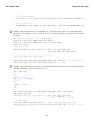 }
// Print modified indexes
System.debug('Records modified by stripInaccessible: '+decision.getModifiedIndexes());
// Print removed fields
System.debug('Fields removed by stripInaccessible: '+decision.getRemovedFields());
Example: This example code removes inaccessible fields from sObjects before DML operations. The user who doesn’t have
permission to create Rating for an Account can still create an Account. The method ensures that no Rating is set and doesn’t throw
an exception.
List<Account> newAccounts = new List<Account>();
Account a = new Account(Name='Acme Corporation');
Account b = new Account(Name='Blaze Comics', Rating=’Warm’);
newAccounts.add(a);
newAccounts.add(b);
SObjectAccessDecision securityDecision = Security.stripInaccessible(
AccessType.CREATABLE, newAccounts);
// No exceptions are thrown and no rating is set
insert securityDecision.getRecords();
System.debug(securityDecision.getRemovedFields().get('Account')); // Prints "Rating"
System.debug(securityDecision.getModifiedIndexes()); // Prints "1"
Example: This example code sanitizes sObjects that have been deserialized from an untrusted source. The user doesn’t have
permission to update the AnnualRevenue of an Account.
String jsonInput =
'[' +
'{' +
'"Name": "InGen",' +
'"AnnualRevenue": "100"' +
'},' +
'{' +
'"Name": "Octan"' +
'}' +
']';
List<Account> accounts = (List<Account>)JSON.deserializeStrict(jsonInput,
List<Account>.class);
SObjectAccessDecision securityDecision = Security.stripInaccessible(
AccessType.UPDATABLE, accounts);
// Secure update
update securityDecision.getRecords(); // Doesn’t update AnnualRevenue field
System.debug(String.join(securityDecision.getRemovedFields().get('Account'), ', '));
// Prints "AnnualRevenue"
207
Working with Data in Apex
Apex Developer Guide
 