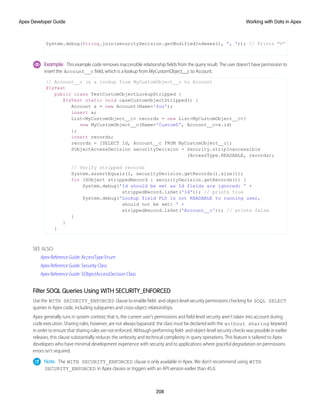 System.debug(String.join(securityDecision.getModifiedIndexes(), ', ')); // Prints "0”
Example: This example code removes inaccessible relationship fields from the query result. The user doesn’t have permission to
insert the Account__c field, which is a lookup from MyCustomObject__c to Account.
// Account__c is a lookup from MyCustomObject__c to Account
@IsTest
public class TestCustomObjectLookupStripped {
@IsTest static void caseCustomObjectStripped() {
Account a = new Account(Name='foo');
insert a;
List<MyCustomObject__c> records = new List<MyCustomObject__c>{
new MyCustomObject__c(Name='Custom0', Account__c=a.id)
};
insert records;
records = [SELECT Id, Account__c FROM MyCustomObject__c];
SObjectAccessDecision securityDecision = Security.stripInaccessible
(AccessType.READABLE, records);
// Verify stripped records
System.assertEquals(1, securityDecision.getRecords().size());
for (SObject strippedRecord : securityDecision.getRecords()) {
System.debug('Id should be set as Id fields are ignored: ' +
strippedRecord.isSet('Id')); // prints true
System.debug('Lookup field FLS is not READABLE to running user,
should not be set: ' +
strippedRecord.isSet('Account__c')); // prints false
}
}
}
SEE ALSO:
Apex Reference Guide: AccessType Enum
Apex Reference Guide: Security Class
Apex Reference Guide: SObjectAccessDecision Class
Filter SOQL Queries Using WITH SECURITY_ENFORCED
Use the WITH SECURITY_ENFORCED clause to enable field- and object-level security permissions checking for SOQL SELECT
queries in Apex code, including subqueries and cross-object relationships.
Apex generally runs in system context; that is, the current user's permissions and field-level security aren’t taken into account during
code execution. Sharing rules, however, are not always bypassed: the class must be declared with the without sharing keyword
in order to ensure that sharing rules are not enforced. Although performing field- and object-level security checks was possible in earlier
releases, this clause substantially reduces the verbosity and technical complexity in query operations. This feature is tailored to Apex
developers who have minimal development experience with security and to applications where graceful degradation on permissions
errors isn’t required.
Note: The WITH SECURITY_ENFORCED clause is only available in Apex. We don’t recommend using WITH
SECURITY_ENFORCED in Apex classes or triggers with an API version earlier than 45.0.
208
Working with Data in Apex
Apex Developer Guide
 