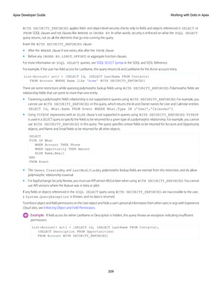 WITH SECURITY_ENFORCED applies field- and object-level security checks only to fields and objects referenced in SELECT or
FROM SOQL clauses and not clauses like WHERE or ORDER BY. In other words, security is enforced on what the SOQL SELECT
query returns, not on all the elements that go into running the query.
Insert the WITH SECURITY_ENFORCED clause:
• After the WHERE clause if one exists, else after the FROM clause.
• Before any ORDER BY, LIMIT, OFFSET, or aggregate function clauses.
For more information on SOQL SELECT queries, see SOQL SELECT Syntax in the SOQL and SOSL Reference.
For example, if the user has field access for LastName, this query returns Id and LastName for the Acme account entry.
List<Account> act1 = [SELECT Id, (SELECT LastName FROM Contacts)
FROM Account WHERE Name like 'Acme' WITH SECURITY_ENFORCED]
There are some restrictions while querying polymorphic lookup fields using WITH SECURITY_ENFORCED. Polymorphic fields are
relationship fields that can point to more than one entity.
• Traversing a polymorphic field’s relationship is not supported in queries using WITH SECURITY_ENFORCED. For example, you
cannot use WITH SECURITY_ENFORCED in this query, which returns the Id and Owner names for User and Calendar entities:
SELECT Id, What.Name FROM Event WHERE What.Type IN (’User’,’Calendar’).
• Using TYPEOF expressions with an ELSE clause is not supported in queries using WITH SECURITY_ENFORCED. TYPEOF
is used in a SELECT query to specify the fields to be returned for a given type of a polymorphic relationship. For example, you cannot
use WITH SECURITY_ENFORCED in this query. The query specifies certain fields to be returned for Account and Opportunity
objects, and Name and Email fields to be returned for all other objects.
SELECT
TYPE OF What
WHEN Account THEN Phone
WHEN Opportunity THEN Amount
ELSE Name,Email
END
FROM Event
• The Owner, CreatedBy, and LastModifiedBy polymorphic lookup fields are exempt from this restriction, and do allow
polymorphic relationship traversal.
• ForAppExchangeSecurityReview,youmustuseAPIversion48.0orlaterwhenusing WITH SECURITY_ENFORCED.Youcannot
use API versions where the feature was in beta or pilot.
If any fields or objects referenced in the SOQL SELECT query using WITH SECURITY_ENFORCED are inaccessible to the user,
a System.QueryException is thrown, and no data is returned.
ToenforceobjectandfieldpermissionsontheUserobjectandhideauser’spersonalinformationfromotherusersinorgswithExperience
Cloud sites, see Enforcing Object and Field Permissions.
Example: If field access for either LastName or Description is hidden, this query throws an exception indicating insufficient
permissions.
List<Account> act1 = [SELECT Id, (SELECT LastName FROM Contacts),
(SELECT Description FROM Opportunities)
FROM Account WITH SECURITY_ENFORCED]
209
Working with Data in Apex
Apex Developer Guide
 