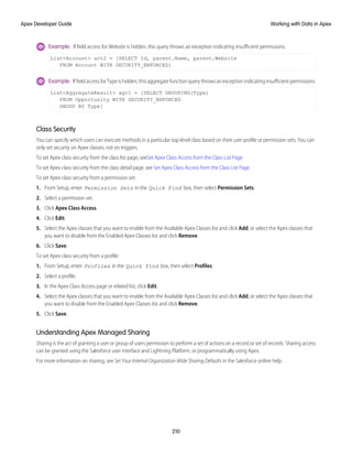 Example: If field access for Website is hidden, this query throws an exception indicating insufficient permissions.
List<Account> act2 = [SELECT Id, parent.Name, parent.Website
FROM Account WITH SECURITY_ENFORCED]
Example: If field access for Type is hidden, this aggregate function query throws an exception indicating insufficient permissions.
List<AggregateResult> agr1 = [SELECT GROUPING(Type)
FROM Opportunity WITH SECURITY_ENFORCED
GROUP BY Type]
Class Security
You can specify which users can execute methods in a particular top-level class based on their user profile or permission sets. You can
only set security on Apex classes, not on triggers.
To set Apex class security from the class list page, seeSet Apex Class Access from the Class List Page
To set Apex class security from the class detail page, see Set Apex Class Access from the Class List Page
To set Apex class security from a permission set:
1. From Setup, enter Permission Sets in the Quick Find box, then select Permission Sets.
2. Select a permission set.
3. Click Apex Class Access.
4. Click Edit.
5. Select the Apex classes that you want to enable from the Available Apex Classes list and click Add, or select the Apex classes that
you want to disable from the Enabled Apex Classes list and click Remove.
6. Click Save.
To set Apex class security from a profile:
1. From Setup, enter Profiles in the Quick Find box, then select Profiles.
2. Select a profile.
3. In the Apex Class Access page or related list, click Edit.
4. Select the Apex classes that you want to enable from the Available Apex Classes list and click Add, or select the Apex classes that
you want to disable from the Enabled Apex Classes list and click Remove.
5. Click Save.
Understanding Apex Managed Sharing
Sharing is the act of granting a user or group of users permission to perform a set of actions on a record or set of records. Sharing access
can be granted using the Salesforce user interface and Lightning Platform, or programmatically using Apex.
For more information on sharing, see Set Your Internal Organization-Wide Sharing Defaults in the Salesforce online help.
210
Working with Data in Apex
Apex Developer Guide
 