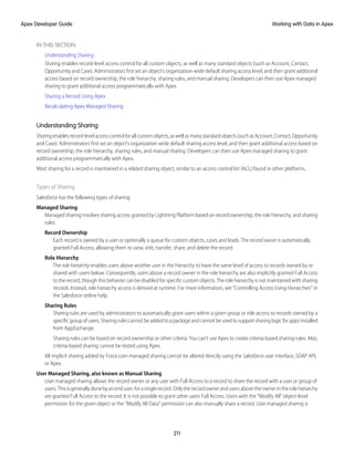 IN THIS SECTION:
Understanding Sharing
Sharing enables record-level access control for all custom objects, as well as many standard objects (such as Account, Contact,
Opportunity and Case). Administrators first set an object’s organization-wide default sharing access level, and then grant additional
access based on record ownership, the role hierarchy, sharing rules, and manual sharing. Developers can then use Apex managed
sharing to grant additional access programmatically with Apex.
Sharing a Record Using Apex
Recalculating Apex Managed Sharing
Understanding Sharing
Sharingenablesrecord-levelaccesscontrolforallcustomobjects,aswellasmanystandardobjects(suchasAccount,Contact,Opportunity
and Case). Administrators first set an object’s organization-wide default sharing access level, and then grant additional access based on
record ownership, the role hierarchy, sharing rules, and manual sharing. Developers can then use Apex managed sharing to grant
additional access programmatically with Apex.
Most sharing for a record is maintained in a related sharing object, similar to an access control list (ACL) found in other platforms.
Types of Sharing
Salesforce has the following types of sharing:
Managed Sharing
Managed sharing involves sharing access granted by Lightning Platform based on record ownership, the role hierarchy, and sharing
rules:
Record Ownership
Each record is owned by a user or optionally a queue for custom objects, cases and leads. The record owner is automatically
granted Full Access, allowing them to view, edit, transfer, share, and delete the record.
Role Hierarchy
The role hierarchy enables users above another user in the hierarchy to have the same level of access to records owned by or
shared with users below. Consequently, users above a record owner in the role hierarchy are also implicitly granted Full Access
to the record, though this behavior can be disabled for specific custom objects. The role hierarchy is not maintained with sharing
records. Instead, role hierarchy access is derived at runtime. For more information, see “Controlling Access Using Hierarchies” in
the Salesforce online help.
Sharing Rules
Sharing rules are used by administrators to automatically grant users within a given group or role access to records owned by a
specificgroupofusers.Sharingrulescannotbeaddedtoapackageandcannotbeusedtosupportsharinglogicforappsinstalled
from AppExchange.
Sharing rules can be based on record ownership or other criteria. You can’t use Apex to create criteria-based sharing rules. Also,
criteria-based sharing cannot be tested using Apex.
All implicit sharing added by Force.com managed sharing cannot be altered directly using the Salesforce user interface, SOAP API,
or Apex.
User Managed Sharing, also known as Manual Sharing
User managed sharing allows the record owner or any user with Full Access to a record to share the record with a user or group of
users.Thisisgenerallydonebyanenduser,forasinglerecord.Onlytherecordownerandusersabovetheownerintherolehierarchy
are granted Full Access to the record. It is not possible to grant other users Full Access. Users with the “Modify All” object-level
permission for the given object or the “Modify All Data” permission can also manually share a record. User managed sharing is
211
Working with Data in Apex
Apex Developer Guide
 