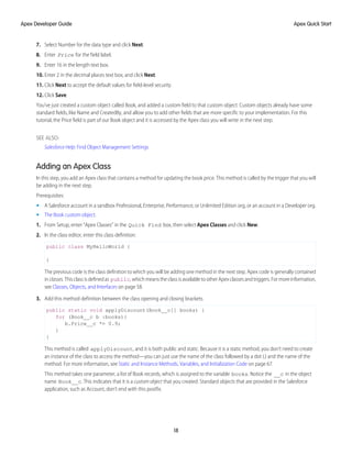 7. Select Number for the data type and click Next.
8. Enter Price for the field label.
9. Enter 16 in the length text box.
10. Enter 2 in the decimal places text box, and click Next.
11. Click Next to accept the default values for field-level security.
12. Click Save.
You’ve just created a custom object called Book, and added a custom field to that custom object. Custom objects already have some
standard fields, like Name and CreatedBy, and allow you to add other fields that are more specific to your implementation. For this
tutorial, the Price field is part of our Book object and it is accessed by the Apex class you will write in the next step.
SEE ALSO:
Salesforce Help: Find Object Management Settings
Adding an Apex Class
In this step, you add an Apex class that contains a method for updating the book price. This method is called by the trigger that you will
be adding in the next step.
Prerequisites:
• A Salesforce account in a sandbox Professional, Enterprise, Performance, or Unlimited Edition org, or an account in a Developer org.
• The Book custom object.
1. From Setup, enter “Apex Classes” in the Quick Find box, then select Apex Classes and click New.
2. In the class editor, enter this class definition:
public class MyHelloWorld {
}
The previous code is the class definition to which you will be adding one method in the next step. Apex code is generally contained
inclasses.Thisclassisdefinedas public,whichmeanstheclassisavailabletootherApexclassesandtriggers.Formoreinformation,
see Classes, Objects, and Interfaces on page 58.
3. Add this method definition between the class opening and closing brackets.
public static void applyDiscount(Book__c[] books) {
for (Book__c b :books){
b.Price__c *= 0.9;
}
}
This method is called applyDiscount, and it is both public and static. Because it is a static method, you don't need to create
an instance of the class to access the method—you can just use the name of the class followed by a dot (.) and the name of the
method. For more information, see Static and Instance Methods, Variables, and Initialization Code on page 67.
This method takes one parameter, a list of Book records, which is assigned to the variable books. Notice the __c in the object
name Book__c. This indicates that it is a custom object that you created. Standard objects that are provided in the Salesforce
application, such as Account, don't end with this postfix.
18
Apex Quick Start
Apex Developer Guide
 