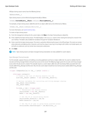All Apex sharing reason names have the following format:
MyReasonName__c
Apex sharing reasons can be referenced programmatically as follows:
Schema.CustomObject__Share.rowCause.SharingReason__c
For example, an Apex sharing reason called Recruiter for an object called Job can be referenced as follows:
Schema.Job__Share.rowCause.Recruiter__c
For more information, see System.Schema Class.
To create an Apex sharing reason:
1. From the management settings for the custom object, click New in the Apex Sharing Reasons related list.
2. Enter a label for the Apex sharing reason. The label displays in the Reason column when viewing the sharing for a record in the
user interface. The label is also enabled for translation through the Translation Workbench.
3. Enter a name for the Apex sharing reason. The name is used when referencing the reason in the API and Apex. This name can contain
only underscores and alphanumeric characters, and must be unique in your org. It must begin with a letter, not include spaces, not
end with an underscore, and not contain two consecutive underscores.
4. Click Save.
Note: Apex sharing reasons and Apex managed sharing recalculation are only available for custom objects.
Apex Managed Sharing Example
For this example, suppose that you are building a recruiting application and have an object called Job. You want to validate that the
recruiter and hiring manager listed on the job have access to the record. The following trigger grants the recruiter and hiring manager
access when the job record is created. This example requires a custom object called Job, with two lookup fields associated with User
recordscalledHiring_ManagerandRecruiter.Also,theJobcustomobjectshouldhavetwosharingreasonsaddedcalledHiring_Manager
and Recruiter.
trigger JobApexSharing on Job__c (after insert) {
if(trigger.isInsert){
// Create a new list of sharing objects for Job
List<Job__Share> jobShrs = new List<Job__Share>();
// Declare variables for recruiting and hiring manager sharing
Job__Share recruiterShr;
Job__Share hmShr;
for(Job__c job : trigger.new){
// Instantiate the sharing objects
recruiterShr = new Job__Share();
hmShr = new Job__Share();
// Set the ID of record being shared
recruiterShr.ParentId = job.Id;
hmShr.ParentId = job.Id;
// Set the ID of user or group being granted access
recruiterShr.UserOrGroupId = job.Recruiter__c;
217
Working with Data in Apex
Apex Developer Guide
 