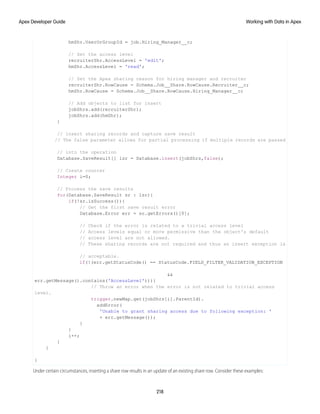 hmShr.UserOrGroupId = job.Hiring_Manager__c;
// Set the access level
recruiterShr.AccessLevel = 'edit';
hmShr.AccessLevel = 'read';
// Set the Apex sharing reason for hiring manager and recruiter
recruiterShr.RowCause = Schema.Job__Share.RowCause.Recruiter__c;
hmShr.RowCause = Schema.Job__Share.RowCause.Hiring_Manager__c;
// Add objects to list for insert
jobShrs.add(recruiterShr);
jobShrs.add(hmShr);
}
// Insert sharing records and capture save result
// The false parameter allows for partial processing if multiple records are passed
// into the operation
Database.SaveResult[] lsr = Database.insert(jobShrs,false);
// Create counter
Integer i=0;
// Process the save results
for(Database.SaveResult sr : lsr){
if(!sr.isSuccess()){
// Get the first save result error
Database.Error err = sr.getErrors()[0];
// Check if the error is related to a trivial access level
// Access levels equal or more permissive than the object's default
// access level are not allowed.
// These sharing records are not required and thus an insert exception is
// acceptable.
if(!(err.getStatusCode() == StatusCode.FIELD_FILTER_VALIDATION_EXCEPTION
&&
err.getMessage().contains('AccessLevel'))){
// Throw an error when the error is not related to trivial access
level.
trigger.newMap.get(jobShrs[i].ParentId).
addError(
'Unable to grant sharing access due to following exception: '
+ err.getMessage());
}
}
i++;
}
}
}
Under certain circumstances, inserting a share row results in an update of an existing share row. Consider these examples:
218
Working with Data in Apex
Apex Developer Guide
 