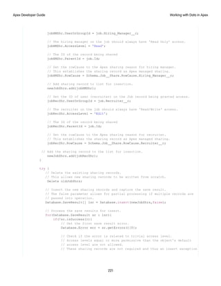 jobHMShr.UserOrGroupId = job.Hiring_Manager__c;
// The hiring manager on the job should always have 'Read Only' access.
jobHMShr.AccessLevel = 'Read';
// The ID of the record being shared
jobHMShr.ParentId = job.Id;
// Set the rowCause to the Apex sharing reason for hiring manager.
// This establishes the sharing record as Apex managed sharing.
jobHMShr.RowCause = Schema.Job__Share.RowCause.Hiring_Manager__c;
// Add sharing record to list for insertion.
newJobShrs.add(jobHMShr);
// Set the ID of user (recruiter) on the Job record being granted access.
jobRecShr.UserOrGroupId = job.Recruiter__c;
// The recruiter on the job should always have 'Read/Write' access.
jobRecShr.AccessLevel = 'Edit';
// The ID of the record being shared
jobRecShr.ParentId = job.Id;
// Set the rowCause to the Apex sharing reason for recruiter.
// This establishes the sharing record as Apex managed sharing.
jobRecShr.RowCause = Schema.Job__Share.RowCause.Recruiter__c;
// Add the sharing record to the list for insertion.
newJobShrs.add(jobRecShr);
}
try {
// Delete the existing sharing records.
// This allows new sharing records to be written from scratch.
Delete oldJobShrs;
// Insert the new sharing records and capture the save result.
// The false parameter allows for partial processing if multiple records are
// passed into operation.
Database.SaveResult[] lsr = Database.insert(newJobShrs,false);
// Process the save results for insert.
for(Database.SaveResult sr : lsr){
if(!sr.isSuccess()){
// Get the first save result error.
Database.Error err = sr.getErrors()[0];
// Check if the error is related to trivial access level.
// Access levels equal or more permissive than the object's default
// access level are not allowed.
// These sharing records are not required and thus an insert exception
221
Working with Data in Apex
Apex Developer Guide
 