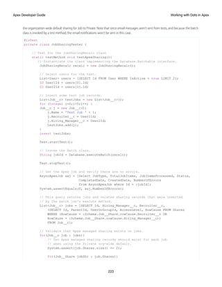 the organization-wide default sharing for Job to Private. Note that since email messages aren’t sent from tests, and because the batch
class is invoked by a test method, the email notifications won’t be sent in this case.
@isTest
private class JobSharingTester {
// Test for the JobSharingRecalc class
static testMethod void testApexSharing(){
// Instantiate the class implementing the Database.Batchable interface.
JobSharingRecalc recalc = new JobSharingRecalc();
// Select users for the test.
List<User> users = [SELECT Id FROM User WHERE IsActive = true LIMIT 2];
ID User1Id = users[0].Id;
ID User2Id = users[1].Id;
// Insert some test job records.
List<Job__c> testJobs = new List<Job__c>();
for (Integer i=0;i<5;i++) {
Job__c j = new Job__c();
j.Name = 'Test Job ' + i;
j.Recruiter__c = User1Id;
j.Hiring_Manager__c = User2Id;
testJobs.add(j);
}
insert testJobs;
Test.startTest();
// Invoke the Batch class.
String jobId = Database.executeBatch(recalc);
Test.stopTest();
// Get the Apex job and verify there are no errors.
AsyncApexJob aaj = [Select JobType, TotalJobItems, JobItemsProcessed, Status,
CompletedDate, CreatedDate, NumberOfErrors
from AsyncApexJob where Id = :jobId];
System.assertEquals(0, aaj.NumberOfErrors);
// This query returns jobs and related sharing records that were inserted
// by the batch job's execute method.
List<Job__c> jobs = [SELECT Id, Hiring_Manager__c, Recruiter__c,
(SELECT Id, ParentId, UserOrGroupId, AccessLevel, RowCause FROM Shares
WHERE (RowCause = :Schema.Job__Share.rowCause.Recruiter__c OR
RowCause = :Schema.Job__Share.rowCause.Hiring_Manager__c))
FROM Job__c];
// Validate that Apex managed sharing exists on jobs.
for(Job__c job : jobs){
// Two Apex managed sharing records should exist for each job
// when using the Private org-wide default.
System.assert(job.Shares.size() == 2);
for(Job__Share jobShr : job.Shares){
223
Working with Data in Apex
Apex Developer Guide
 