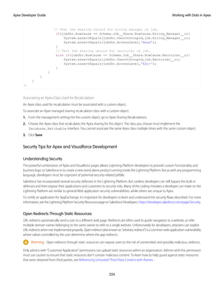 // Test the sharing record for hiring manager on job.
if(jobShr.RowCause == Schema.Job__Share.RowCause.Hiring_Manager__c){
System.assertEquals(jobShr.UserOrGroupId,job.Hiring_Manager__c);
System.assertEquals(jobShr.AccessLevel,'Read');
}
// Test the sharing record for recruiter on job.
else if(jobShr.RowCause == Schema.Job__Share.RowCause.Recruiter__c){
System.assertEquals(jobShr.UserOrGroupId,job.Recruiter__c);
System.assertEquals(jobShr.AccessLevel,'Edit');
}
}
}
}
}
Associating an Apex Class Used for Recalculation
An Apex class used for recalculation must be associated with a custom object.
To associate an Apex managed sharing recalculation class with a custom object:
1. From the management settings for the custom object, go to Apex Sharing Recalculations.
2. Choose the Apex class that recalculates the Apex sharing for this object. The class you choose must implement the
Database.Batchable interface. You cannot associate the same Apex class multiple times with the same custom object.
3. Click Save.
Security Tips for Apex and Visualforce Development
Understanding Security
The powerful combination of Apex and Visualforce pages allows Lightning Platform developers to provide custom functionality and
business logic to Salesforce or to create a new stand-alone product running inside the Lightning Platform. But as with any programming
language, developers must be cognizant of potential security-related pitfalls.
Salesforce has incorporated several security defenses in the Lightning Platform. But careless developers can still bypass the built-in
defenses and then expose their applications and customers to security risks. Many of the coding mistakes a developer can make on the
Lightning Platform are similar to general Web application security vulnerabilities, while others are unique to Apex.
To certify an application for AppExchange, it’s important for developers to learn and understand the security flaws described. For more
information,seetheLightningPlatformSecurityResourcespageonSalesforceDevelopers.https://developer.salesforce.com/page/Security.
Open Redirects Through Static Resources
URL redirects automatically send a user to a different web page. Redirects are often used to guide navigation to a website, or refer
multiple domain names belonging to the same owner to refer to a single website. Unfortunately for developers, attackers can exploit
URLredirectswhennotimplementedproperly.Openredirect(alsoknownas“arbitraryredirect”)isacommonwebapplicationvulnerability
where values controlled by the user determine where the app redirects.
Warning: Open redirects through static resources can expose users to the risk of unintended, and possibly malicious, redirects.
Only admins with “Customize Application” permissions can upload static resources within an organization. Admins with this permission
must use caution to ensure that static resources don’t contain malicious content. To learn how to help guard against static resources
that were obtained from third parties, see Referencing Untrusted Third-Party Content with iframes .
224
Working with Data in Apex
Apex Developer Guide
 