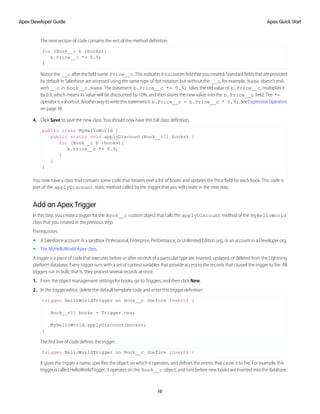 The next section of code contains the rest of the method definition:
for (Book__c b :books){
b.Price__c *= 0.9;
}
Notice the __c after the field name Price__c. This indicates it is a customfield that you created. Standard fields that are provided
by default in Salesforce are accessed using the same type of dot notation but without the __c, for example, Name doesn't end
with __c in Book__c.Name. The statement b.Price__c *= 0.9; takes the old value of b.Price__c, multiplies it
by 0.9, which means its value will be discounted by 10%, and then stores the new value into the b.Price__c field. The *=
operatorisashortcut.Anotherwaytowritethisstatementis b.Price__c = b.Price__c * 0.9;.SeeExpressionOperators
on page 38.
4. Click Save to save the new class. You should now have this full class definition.
public class MyHelloWorld {
public static void applyDiscount(Book__c[] books) {
for (Book__c b :books){
b.Price__c *= 0.9;
}
}
}
You now have a class that contains some code that iterates over a list of books and updates the Price field for each book. This code is
part of the applyDiscount static method called by the trigger that you will create in the next step.
Add an Apex Trigger
In this step, you create a trigger for the Book__c custom object that calls the applyDiscount method of the MyHelloWorld
class that you created in the previous step.
Prerequisites:
• A Salesforce account in a sandbox Professional, Enterprise, Performance, or Unlimited Edition org, or an account in a Developer org.
• The MyHelloWorld Apex class.
A trigger is a piece of code that executes before or after records of a particular type are inserted, updated, or deleted from the Lightning
platform database. Every trigger runs with a set of context variables that provide access to the records that caused the trigger to fire. All
triggers run in bulk; that is, they process several records at once.
1. From the object management settings for books, go to Triggers, and then click New.
2. In the trigger editor, delete the default template code and enter this trigger definition:
trigger HelloWorldTrigger on Book__c (before insert) {
Book__c[] books = Trigger.new;
MyHelloWorld.applyDiscount(books);
}
The first line of code defines the trigger:
trigger HelloWorldTrigger on Book__c (before insert) {
It gives the trigger a name, specifies the object on which it operates, and defines the events that cause it to fire. For example, this
trigger is called HelloWorldTrigger, it operates on the Book__c object, and runs before new books are inserted into the database.
19
Apex Quick Start
Apex Developer Guide
 