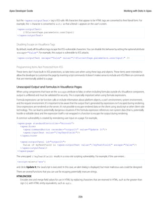 but the <apex:outputText> tag is XSS-safe. All characters that appear to be HTML tags are converted to their literal form. For
example, the < character is converted to < so that a literal < appears on the user's screen.
<apex:outputText>
{!$CurrentPage.parameters.userInput}
</apex:outputText>
Disabling Escape on Visualforce Tags
Bydefault,nearlyallVisualforcetagsescapetheXSS-vulnerablecharacters.Youcandisablethisbehaviorbysettingtheoptionalattribute
escape="false". For example, this output is vulnerable to XSS attacks.
<apex:outputText escape="false" value="{!$CurrentPage.parameters.userInput}" />
Programming Items Not Protected from XSS
These items don’t have built-in XSS protections, so take extra care when using these tags and objects. These items were intended to
allowthedevelopertocustomizethepagebyinsertingscriptcommands.Itdoesn’tmakessensetoincludeanti-XSSfiltersoncommands
that are intentionally added to a page.
Unescaped Output and Formulas in Visualforce Pages
When using components that have set the escape attribute to false, or when including formulas outside of a Visualforce component,
output is unfiltered and must be validated for security. This is especially important when using formula expressions.
Formula expressions can be function calls or include information about platform objects, a user's environment, system environment,
and the request environment. It’s important to be aware that the output that’s generated by expressions isn’t escaped during rendering.
Since expressions are rendered on the server, it’s not possible to escape rendered data on the client using JavaScript or other client-side
technology. This can lead to potentially dangerous situations if the formula expression references non-system data (that is, potentially
hostile or editable data) and the expression itself is not wrapped in a function to escape the output during rendering.
A common vulnerability is created by rerendering user input on a page. For example,
<apex:page standardController="Account">
<apex:form>
<apex:commandButton rerender="outputIt" value="Update It"/>
<apex:inputText value="{!myTextField}"/>
</apex:form>
<apex:outputPanel id="outputIt">
Value of myTextField is <apex:outputText value="{!myTextField}" escape="false"/>
</apex:outputPanel>
</apex:page>
The unescaped {!myTextField} results in a cross-site scripting vulnerability. For example, if the user enters :
<script>alert('xss')
and clicks Update It, the JavaScript is executed. In this case, an alert dialog is displayed, but more malicious uses could be designed.
There are several functions that you can use for escaping potentially insecure strings.
HTMLENCODE
Encodes text and merge field values for use in HTML by replacing characters that are reserved in HTML, such as the greater-than
sign (>), with HTML entity equivalents, such as >.
226
Working with Data in Apex
Apex Developer Guide
 