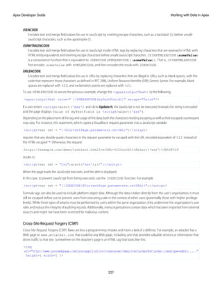 JSENCODE
Encodes text and merge field values for use in JavaScript by inserting escape characters, such as a backslash (), before unsafe
JavaScript characters, such as the apostrophe (').
JSINHTMLENCODE
Encodes text and merge field values for use in JavaScript inside HTML tags by replacing characters that are reserved in HTML with
HTMLentityequivalentsandinsertingescapecharactersbeforeunsafeJavaScriptcharacters. JSINHTMLENCODE(someValue)
is a convenience function that is equivalent to JSENCODE(HTMLENCODE((someValue)). That is, JSINHTMLENCODE
first encodes someValue with HTMLENCODE, and then encodes the result with JSENCODE.
URLENCODE
Encodes text and merge field values for use in URLs by replacing characters that are illegal in URLs, such as blank spaces, with the
code that represent those characters as defined in RFC 3986, Uniform Resource Identifier (URI): Generic Syntax. For example, blank
spaces are replaced with %20, and exclamation points are replaced with %21.
To use HTMLENCODE to secure the previous example, change the <apex:outputText> to the following:
<apex:outputText value=" {!HTMLENCODE(myTextField)}" escape="false"/>
If a user enters <script>alert('xss') and clicks Update It, the JavaScript is not be executed. Instead, the string is encoded
and the page displays Value of myTextField is <script>alert('xss').
Dependingontheplacementofthetagandusageofthedata,boththecharactersneedingescapingaswellastheirescapedcounterparts
may vary. For instance, this statement, which copies a Visualforce request parameter into a JavaScript variable:
<script>var ret = "{!$CurrentPage.parameters.retURL}";</script>
requires that any double quote characters in the request parameter be escaped with the URL encoded equivalent of %22 instead of
the HTML escaped ". Otherwise, the request:
https://example.com/demo/redirect.html?retURL=%22foo%22%3Balert('xss')%3B%2F%2F
results in:
<script>var ret = "foo";alert('xss');//";</script>
When the page loads the JavaScript executes, and the alert is displayed.
In this case, to prevent JavaScript from being executed, use the JSENCODE function. For example
<script>var ret = "{!JSENCODE($CurrentPage.parameters.retURL)}";</script>
Formula tags can also be used to include platform object data. Although the data is taken directly from the user's organization, it must
still be escaped before use to prevent users from executing code in the context of other users (potentially those with higher privilege
levels). While these types of attacks must be performed by users within the same organization, they undermine the organization's user
roles and reduce the integrity of auditing records. Additionally, many organizations contain data which has been imported from external
sources and might not have been screened for malicious content.
Cross-Site Request Forgery (CSRF)
Cross-Site Request Forgery (CSRF) flaws are less a programming mistake and more a lack of a defense. For example, an attacker has a
Web page at www.attacker.com that could be any Web page, including one that provides valuable services or information that
drives traffic to that site. Somewhere on the attacker's page is an HTML tag that looks like this:
<img
src="http://www.yourwebpage.com/yourapplication/createuser?email=attacker@attacker.com&type=admin....."
height=1 width=1 />
227
Working with Data in Apex
Apex Developer Guide
 