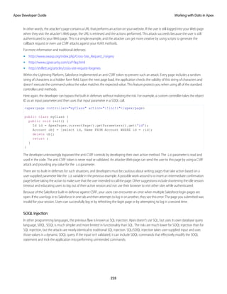 In other words, the attacker's page contains a URL that performs an action on your website. If the user is still logged into your Web page
when they visit the attacker's Web page, the URL is retrieved and the actions performed. This attack succeeds because the user is still
authenticated to your Web page. This is a simple example, and the attacker can get more creative by using scripts to generate the
callback request or even use CSRF attacks against your AJAX methods.
For more information and traditional defenses:
• http://www.owasp.org/index.php/Cross-Site_Request_Forgery
• http://www.cgisecurity.com/csrf-faq.html
• http://shiflett.org/articles/cross-site-request-forgeries
Within the Lightning Platform, Salesforce implemented an anti-CSRF token to prevent such an attack. Every page includes a random
string of characters as a hidden form field. Upon the next page load, the application checks the validity of this string of characters and
doesn’t execute the command unless the value matches the expected value. This feature protects you when using all of the standard
controllers and methods.
Here again, the developer can bypass the built-in defenses without realizing the risk. For example, a custom controller takes the object
ID as an input parameter and then uses that input parameter in a SOQL call.
<apex:page controller="myClass" action="{!init}"</apex:page>
public class myClass {
public void init() {
Id id = ApexPages.currentPage().getParameters().get('id');
Account obj = [select id, Name FROM Account WHERE id = :id];
delete obj;
return ;
}
}
The developer unknowingly bypassed the anti-CSRF controls by developing their own action method. The id parameter is read and
used in the code. The anti-CSRF token is never read or validated. An attacker Web page can send the user to this page by using a CSRF
attack and providing any value for the id parameter.
There are no built-in defenses for such situations, and developers must be cautious about writing pages that take action based on a
user-supplied parameter like the id variable in the previous example. A possible work-around is to insert an intermediate confirmation
page before taking the action to make sure that the user intended to call the page. Other suggestions include shortening the idle session
timeout and educating users to log out of their active session and not use their browser to visit other sites while authenticated.
Because of the Salesforce built-in defense against CSRF, your users can encounter an error when multiple Salesforce login pages are
open. If the user logs in to Salesforce in one tab and then attempts to log in on another, they see this error: The page you submitted was
invalid for your session. Users can successfully log in by refreshing the login page or by attempting to log in a second time.
SOQL Injection
In other programming languages, the previous flaw is known as SQL injection. Apex doesn’t use SQL, but uses its own database query
language, SOQL. SOQL is much simpler and more limited in functionality than SQL. The risks are much lower for SOQL injection than for
SQL injection, but the attacks are nearly identical to traditional SQL injection. SQL/SOQL injection takes user-supplied input and uses
those values in a dynamic SOQL query. If the input isn’t validated, it can include SOQL commands that effectively modify the SOQL
statement and trick the application into performing unintended commands.
228
Working with Data in Apex
Apex Developer Guide
 