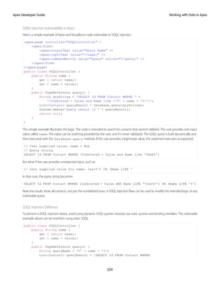 SOQL Injection Vulnerability in Apex
Here’s a simple example of Apex and Visualforce code vulnerable to SOQL injection.
<apex:page controller="SOQLController" >
<apex:form>
<apex:outputText value="Enter Name" />
<apex:inputText value="{!name}" />
<apex:commandButton value="Query" action="{!query}“ />
</apex:form>
</apex:page>
public class SOQLController {
public String name {
get { return name;}
set { name = value;}
}
public PageReference query() {
String qryString = 'SELECT Id FROM Contact WHERE ' +
'(IsDeleted = false and Name like '%' + name + '%')';
List<Contact> queryResult = Database.query(qryString);
System.debug('query result is ' + queryResult);
return null;
}
}
This simple example illustrates the logic. The code is intended to search for contacts that weren’t deleted. The user provides one input
value called name. The value can be anything provided by the user, and it’s never validated. The SOQL query is built dynamically and
then executed with the Database.query method. If the user provides a legitimate value, the statement executes as expected.
// User supplied value: name = Bob
// Query string
SELECT Id FROM Contact WHERE (IsDeleted = false and Name like '%Bob%')
But what if the user provides unexpected input, such as:
// User supplied value for name: test%') OR (Name LIKE '
In that case, the query string becomes:
SELECT Id FROM Contact WHERE (IsDeleted = false AND Name LIKE '%test%') OR (Name LIKE '%')
Now the results show all contacts, not just the nondeleted ones. A SOQL Injection flaw can be used to modify the intended logic of any
vulnerable query.
SOQL Injection Defenses
To prevent a SOQL injection attack, avoid using dynamic SOQL queries. Instead, use static queries and binding variables. The vulnerable
example above can be rewritten using static SOQL.
public class SOQLController {
public String name {
get { return name;}
set { name = value;}
}
public PageReference query() {
String queryName = '%' + name + '%';
List<Contact> queryResult = [SELECT Id FROM Contact WHERE
229
Working with Data in Apex
Apex Developer Guide
 