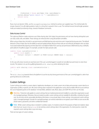 (IsDeleted = false and Name like :queryName)];
System.debug('query result is ' + queryResult);
return null;
}
}
If you must use dynamic SOQL, use the escapeSingleQuotes method to sanitize user-supplied input. This method adds the
escape character () to all single quotation marks in a string that is passed in from a user. The method ensures that all single quotation
marks are treated as enclosing strings, instead of database commands.
Data Access Control
The Lightning Platform makes extensive use of data sharing rules. Each object has permissions and can have sharing settingsthat users
can read, create, edit, and delete. These settings are enforced when using all standard controllers.
WhenusinganApexclass,thebuilt-inuserpermissionsandfield-levelsecurityrestrictionsaren’trespectedduringexecution.Thedefault
behavior is that an Apex class has the ability to read and update all data. Because these rules are not enforced, developers who use Apex
mustavoidinadvertentlyexposingsensitivedatathat’snormallybehiddenfromusersbyuserpermissions,field-levelsecurity,ordefaults,
particularly for Visualforce pages. For example, consider this Apex pseudo-code.
public class customController {
public void read() {
Contact contact = [SELECT id FROM Contact WHERE Name = :value];
}
}
In this case, all contact records are searched, even if the user currently logged in would not normally have permission to view these
records. The solution is to use the qualifying keywords with sharing when declaring the class:
public with sharing class customController {
. . .
}
The with sharing keyword directs the platform to use the security sharing permissions of the user currently logged in, rather than
granting full access to all records.
Custom Settings
Custom settings are similar to custom objects. Application developers can create custom sets of data and associate custom data for an
organization, profile, or specific user. All custom settings data is exposed in the application cache, which enables efficient access without
the cost of repeated queries to the database. Formula fields, validation rules, flows, Apex, and SOAP API can then use this data.
Warning: Protection only applies to custom settings that are marked protected and installed to a subscriber organization as part
of a managed package. Otherwise, they are treated as public custom settings and are readable for all profiles, including the guest
user. Do not store secrets, personally identifying information, or any private data in these settings. Use protected custom settings
only in managed packages. Outside of a managed package, use named credentials or encrypted custom fields to store secrets like
OAuth tokens, passwords, and other confidential material.
Note: While custom settings data is included in sandbox copies, it is treated as data for the purposes of Apex test isolation. Apex
tests must use SeeAllData=true to see existing custom settings data in the organization. As a best practice, create the
required custom settings data in your test setup.
There are two types of custom settings.
230
Working with Data in Apex
Apex Developer Guide
 
