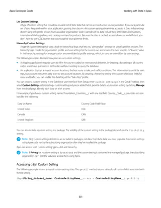 List Custom Settings
Atypeofcustomsettingthatprovidesareusablesetofstaticdatathatcanbeaccessedacrossyourorganization.Ifyouuseaparticular
set of data frequently within your application, putting that data in a list custom setting streamlines access to it. Data in list settings
doesn’t vary with profile or user, but is available organization-wide. Examples of list data include two-letter state abbreviations,
international dialing prefixes, and catalog numbers for products. Because the data is cached, access is low-cost and efficient: you
don't have to use SOQL queries that count against your governor limits.
Hierarchy Custom Settings
A type of custom setting that uses a built-in hierarchical logic that lets you “personalize” settings for specific profiles or users. The
hierarchy logic checks the organization, profile, and user settings for the current user and returns the most specific, or “lowest,” value.
In the hierarchy, settings for an organization are overridden by profile settings, which, in turn, are overridden by user settings.
The following examples illustrate how you can use custom settings.
• A shipping application requires users to fill in the country codes for international deliveries. By creating a list setting of all country
codes, users have quick access to this data without needing to query the database.
• An application displays a map of account locations, the best route to take, and traffic conditions. This information is useful for sales
reps, but account executives only want to see account locations. By creating a hierarchy setting with custom checkbox fields for
route and traffic, you can enable this data for just the “Sales Rep” profile.
You can create a custom setting in the Salesforce user interface: from Setup, enter Custom Settings in the Quick Find box, then
selectCustomSettings.Aftercreatingacustomsettingandyou’veaddedfields,providedatatoyourcustomsettingbyclickingManage
from the detail page. Identify each data set with a name.
For example, if you have a custom setting named Foundation_Countries__c with one text field Country_Code__c, your data sets can
look like the following:
Country Code Field Value
Data Set Name
USA
United States
CAN
Canada
GBR
United Kingdom
You can also include a custom setting in a package. The visibility of the custom setting in the package depends on the Visibility
setting.
Note: Onlycustomsettingsdefinitionsareincludedinpackages,notdata.Toincludedata,youmustpopulatethecustomsettings
using Apex code run by the subscribing organization after they’ve installed the package.
Apex can access both custom setting types—list and hierarchy.
Note: IfPrivacyforacustomsettingis Protected andthecustomsettingiscontainedinamanagedpackage,thesubscribing
organization can’t edit the values or access them using Apex.
Accessing a List Custom Setting
The following example returns a map of custom settings data. The getAll method returns values for all custom fields associated with
the list setting.
Map<String_dataset_name, CustomSettingName__c> mcs = CustomSettingName__c.getAll();
231
Working with Data in Apex
Apex Developer Guide
 