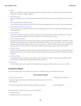 2. Triggers
Apex can be invoked by using triggers. Apex triggers enable you to perform custom actions before or after changes to Salesforce
records, such as insertions, updates, or deletions.
3. Asynchronous Apex
Apex offers multiple ways for running your Apex code asynchronously. Choose the asynchronous Apex feature that best suits your
needs.
4. Exposing Apex Methods as SOAP Web Services
You can expose your Apex methods as SOAP web services so that external applications can access your code and your application.
5. Exposing Apex Classes as REST Web Services
You can expose your Apex classes and methods so that external applications can access your code and your application through
the REST architecture.
6. Apex Email Service
You can use email services to process the contents, headers, and attachments of inbound email. For example, you can create an
email service that automatically creates contact records based on contact information in messages.
7. Using the InboundEmail Object
ForeveryemailtheApex emailservicedomainreceives,SalesforcecreatesaseparateInboundEmailobjectthatcontainsthecontents
andattachmentsofthatemail.YoucanuseApexclassesthatimplementthe Messaging.InboundEmailHandler interface
to handle an inbound email message. Using the handleInboundEmail method in that class, you can access an InboundEmail
object to retrieve the contents, headers, and attachments of inbound email messages, as well as perform many functions.
8. Visualforce Classes
In addition to giving developers the ability to add business logic to Salesforce system events such as button clicks and related record
updates, Apex can also be used to provide custom logic for Visualforce pages through custom Visualforce controllers and controller
extensions.
9. JavaScript Remoting
Use JavaScript remoting in Visualforce to call methods in Apex controllers from JavaScript. Create pages with complex, dynamic
behavior that isn’t possible with the standard Visualforce AJAX components.
10. Apex in AJAX
The AJAX toolkit includes built-in support for invoking Apex through anonymous blocks or public webservice methods.
Anonymous Blocks
An anonymous block is Apex code that doesn’t get stored in the metadata, but that can be compiled and executed.
User Permissions Needed
“API Enabled” and “Author Apex”
To execute anonymous Apex:
(Anonymous Apex execution through the API allows restricted access without the “Author
Apex” permission.)
Customize Application
If an anonymous Apex callout references a named credential as the endpoint:
Compile and execute anonymous blocks using one of the following:
• Developer Console
• Salesforce extensions for Visual Studio Code
233
Invoking Apex
Apex Developer Guide
 