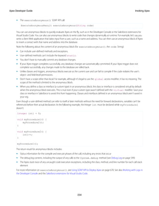 • The executeAnonymous() SOAP API call:
ExecuteAnonymousResult executeAnonymous(String code)
You can use anonymous blocks to quickly evaluate Apex on the fly, such as in the Developer Console or the Salesforce extensions for
Visual Studio Code. You can also use anonymous blocks to write code that changes dynamically at runtime. For example, let’s say you
write a client Web application that takes input from a user, such as a name and address. You can then use an anonymous block of Apex
to insert a contact with that name and address into the database.
Note the following about the content of an anonymous block (for executeAnonymous(), the code String):
• Can include user-defined methods and exceptions.
• User-defined methods can’t include the keyword static.
• You don’t have to manually commit any database changes.
• If your Apex trigger completes successfully, any database changes are automatically committed. If your Apex trigger does not
complete successfully, any changes made to the database are rolled back.
• Unlike classes and triggers, anonymous blocks execute as the current user and can fail to compile if the code violates the user's
object- and field-level permissions.
• Don’t have a scope other than local. For example, although it’s legal to use the global access modifier, it has no meaning. The
scope of the method is limited to the anonymous block.
• When you define a class or interface (a custom type) in an anonymous block, the class or interface is considered virtual by default
when the anonymous block executes. This is true even if your custom type wasn’t defined with the virtual modifier. Save your
class or interface in Salesforce to avoid this from happening. Classes and interfaces defined in an anonymous block aren’t saved in
your org.
Even though a user-defined method can refer to itself or later methods without the need for forward declarations, variables can’t be
referenced before their actual declaration. In the following example, the Integer int must be declared while myProcedure1
doesn’t:
Integer int1 = 0;
void myProcedure1() {
myProcedure2();
}
void myProcedure2() {
int1++;
}
myProcedure1();
The return result for anonymous blocks includes:
• Status information for the compile and execute phases of the call, including any errors that occur
• The debug log content, including the output of any calls to the System.debug method (see Debug Log on page 599)
• The Apex stack trace of any uncaught code execution exceptions, including the class, method, and line number for each call stack
element
For more information on executeAnonymous(), see Using SOAP API to Deploy Apex on page 678. See also Working with Logs in
the Developer Console and the Salesforce extensions for Visual Studio Code.
234
Invoking Apex
Apex Developer Guide
 