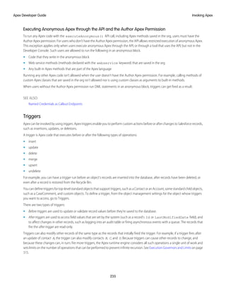 Executing Anonymous Apex through the API and the Author Apex Permission
To run any Apex code with the executeAnonymous() API call, including Apex methods saved in the org, users must have the
Author Apex permission. For users who don’t have the Author Apex permission, the API allows restricted execution of anonymous Apex.
This exception applies only when users execute anonymous Apex through the API, or through a tool that uses the API, but not in the
Developer Console. Such users are allowed to run the following in an anonymous block.
• Code that they write in the anonymous block
• Web service methods (methods declared with the webservice keyword) that are saved in the org
• Any built-in Apex methods that are part of the Apex language
Running any other Apex code isn’t allowed when the user doesn’t have the Author Apex permission. For example, calling methods of
custom Apex classes that are saved in the org isn’t allowed nor is using custom classes as arguments to built-in methods.
When users without the Author Apex permission run DML statements in an anonymous block, triggers can get fired as a result.
SEE ALSO:
Named Credentials as Callout Endpoints
Triggers
Apex can be invoked by using triggers. Apex triggers enable you to perform custom actions before or after changes to Salesforce records,
such as insertions, updates, or deletions.
A trigger is Apex code that executes before or after the following types of operations:
• insert
• update
• delete
• merge
• upsert
• undelete
For example, you can have a trigger run before an object's records are inserted into the database, after records have been deleted, or
even after a record is restored from the Recycle Bin.
Youcandefinetriggersfortop-levelstandardobjectsthatsupporttriggers,suchasaContactoranAccount,somestandardchildobjects,
such as a CaseComment, and custom objects. To define a trigger, from the object management settings for the object whose triggers
you want to access, go to Triggers.
There are two types of triggers:
• Before triggers are used to update or validate record values before they’re saved to the database.
• Aftertriggers are used to access field values that are set by the system (such as a record's Id or LastModifiedDate field), and
to affect changes in other records, such as logging into an audit table or firing asynchronous events with a queue. The records that
fire the after trigger are read-only.
Triggers can also modify other records of the same type as the records that initially fired the trigger. For example, if a trigger fires after
an update of contact A, the trigger can also modify contacts B, C, and D. Because triggers can cause other records to change, and
because these changes can, in turn, fire more triggers, the Apex runtime engine considers all such operations a single unit of work and
sets limits on the number of operations that can be performed to prevent infinite recursion. See Execution Governors and Limits on page
315.
235
Invoking Apex
Apex Developer Guide
 
