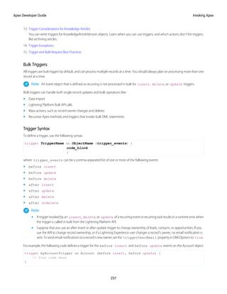 13. Trigger Considerations for Knowledge Articles
You can write triggers for KnowledgeArticleVersion objects. Learn when you can use triggers, and which actions don’t fire triggers,
like archiving articles.
14. Trigger Exceptions
15. Trigger and Bulk Request Best Practices
Bulk Triggers
All triggers are bulktriggers by default, and can process multiple records at a time. You should always plan on processing more than one
record at a time.
Note: An Event object that is defined as recurring is not processed in bulk for insert, delete, or update triggers.
Bulk triggers can handle both single record updates and bulk operations like:
• Data import
• Lightning Platform Bulk API calls
• Mass actions, such as record owner changes and deletes
• Recursive Apex methods and triggers that invoke bulk DML statements
Trigger Syntax
To define a trigger, use the following syntax:
trigger TriggerName on ObjectName (trigger_events) {
code_block
}
where trigger_events can be a comma-separated list of one or more of the following events:
• before insert
• before update
• before delete
• after insert
• after update
• after delete
• after undelete
Note:
• A trigger invoked by an insert, delete, or update of a recurring event or recurring task results in a runtime error when
the trigger is called in bulk from the Lightning Platform API.
• Suppose that you use an after-insert or after-update trigger to change ownership of leads, contacts, or opportunities. If you
use the API to change record ownership, or if a Lightning Experience user changes a record’s owner, no email notification is
sent. To send email notifications to a record’s new owner, set the triggerUserEmail property in DMLOptions to true.
For example, the following code defines a trigger for the before insert and before update events on the Account object:
trigger myAccountTrigger on Account (before insert, before update) {
// Your code here
}
237
Invoking Apex
Apex Developer Guide
 